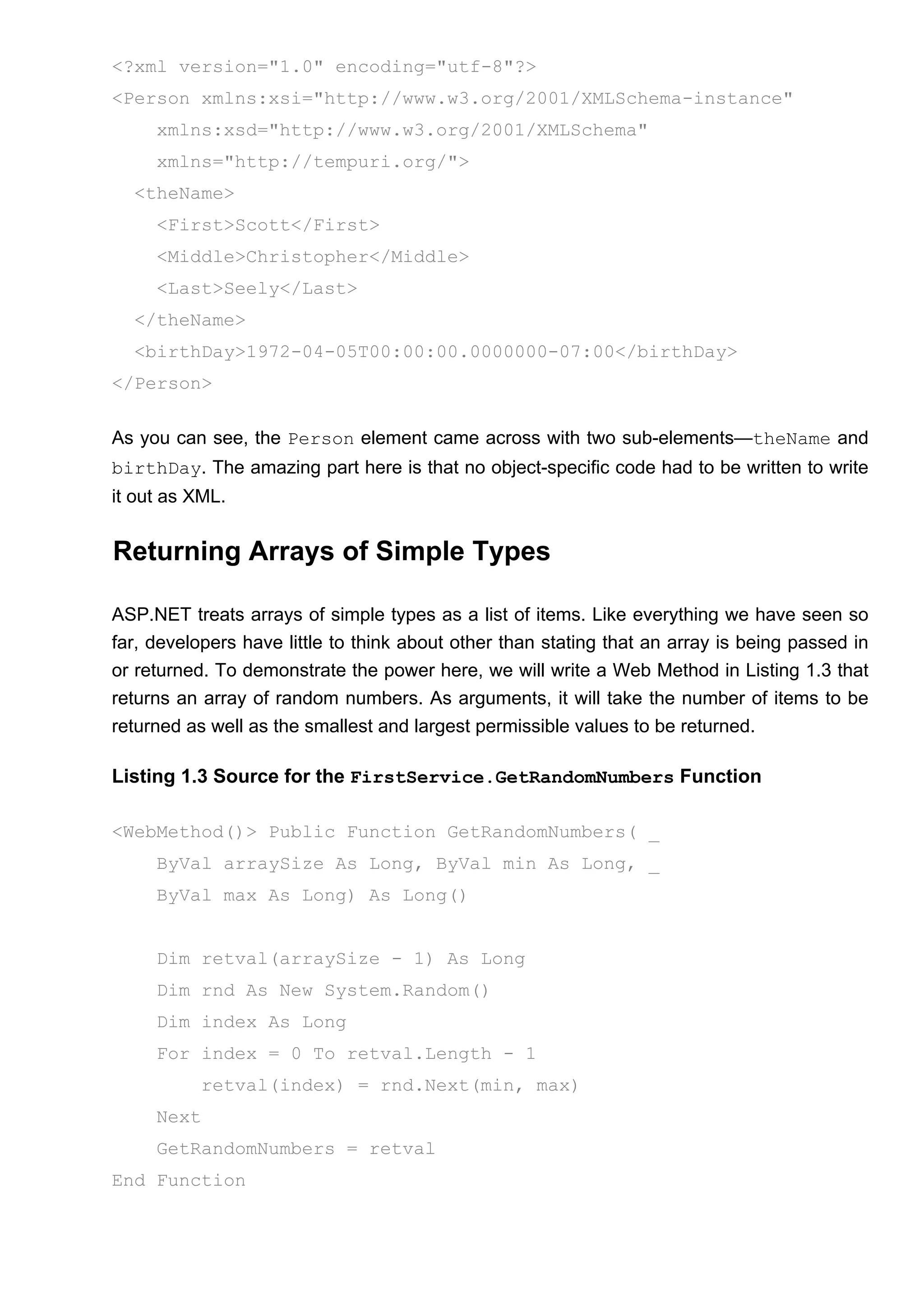 <?xml version="1.0" encoding="utf-8"?>
<Person xmlns:xsi="http://www.w3.org/2001/XMLSchema-instance"
xmlns:xsd="http://www.w3.org/2001/XMLSchema"
xmlns="http://tempuri.org/">
<theName>
<First>Scott</First>
<Middle>Christopher</Middle>
<Last>Seely</Last>
</theName>
<birthDay>1972-04-05T00:00:00.0000000-07:00</birthDay>
</Person>
As you can see, the Person element came across with two sub-elements—theName and
birthDay. The amazing part here is that no object-specific code had to be written to write
it out as XML.
Returning Arrays of Simple Types
ASP.NET treats arrays of simple types as a list of items. Like everything we have seen so
far, developers have little to think about other than stating that an array is being passed in
or returned. To demonstrate the power here, we will write a Web Method in Listing 1.3 that
returns an array of random numbers. As arguments, it will take the number of items to be
returned as well as the smallest and largest permissible values to be returned.
Listing 1.3 Source for the FirstService.GetRandomNumbers Function
<WebMethod()> Public Function GetRandomNumbers( _
ByVal arraySize As Long, ByVal min As Long, _
ByVal max As Long) As Long()
Dim retval(arraySize - 1) As Long
Dim rnd As New System.Random()
Dim index As Long
For index = 0 To retval.Length - 1
retval(index) = rnd.Next(min, max)
Next
GetRandomNumbers = retval
End Function
 
