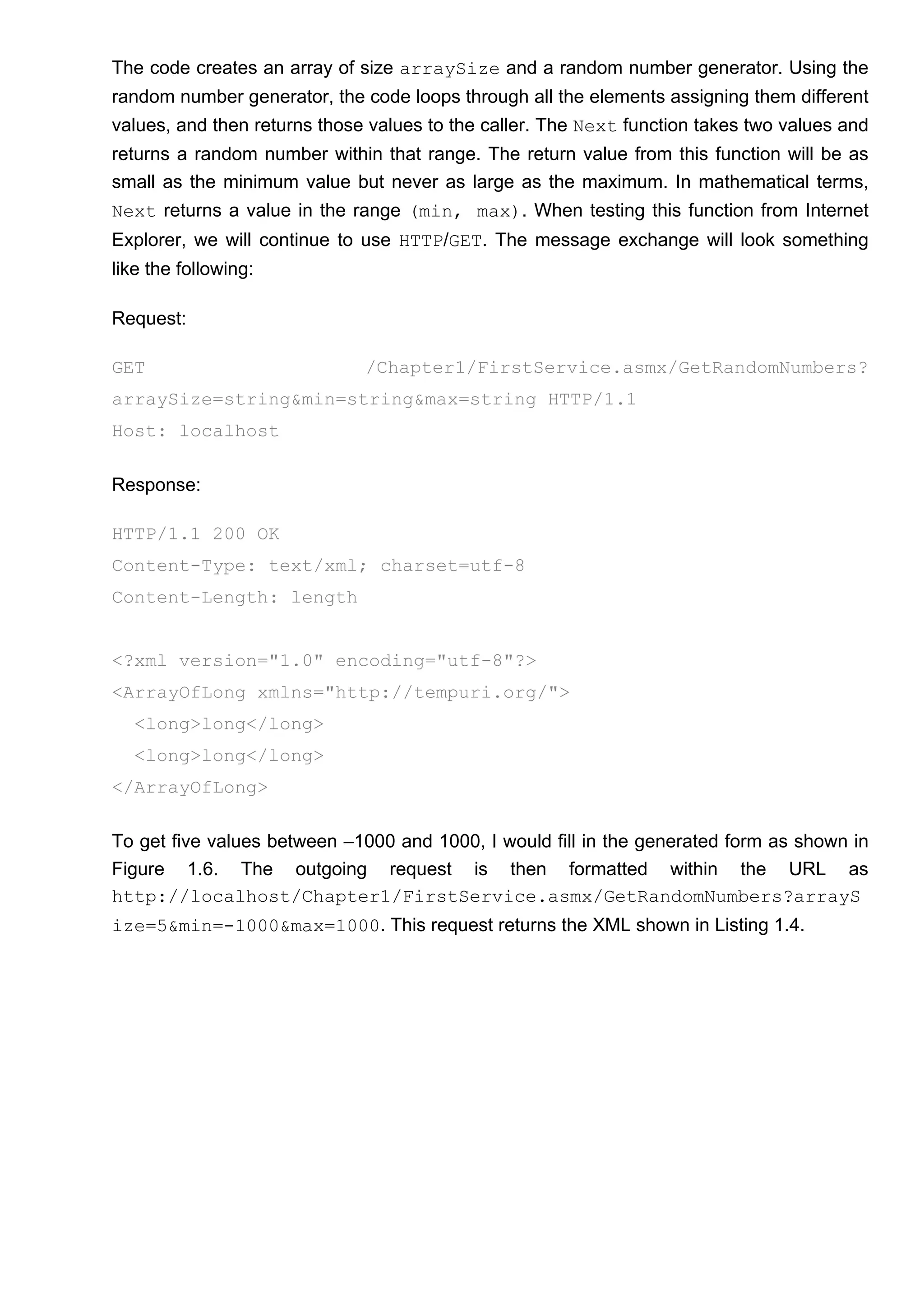The code creates an array of size arraySize and a random number generator. Using the
random number generator, the code loops through all the elements assigning them different
values, and then returns those values to the caller. The Next function takes two values and
returns a random number within that range. The return value from this function will be as
small as the minimum value but never as large as the maximum. In mathematical terms,
Next returns a value in the range (min, max). When testing this function from Internet
Explorer, we will continue to use HTTP/GET. The message exchange will look something
like the following:
Request:
GET /Chapter1/FirstService.asmx/GetRandomNumbers?
arraySize=string&min=string&max=string HTTP/1.1
Host: localhost
Response:
HTTP/1.1 200 OK
Content-Type: text/xml; charset=utf-8
Content-Length: length
<?xml version="1.0" encoding="utf-8"?>
<ArrayOfLong xmlns="http://tempuri.org/">
<long>long</long>
<long>long</long>
</ArrayOfLong>
To get five values between –1000 and 1000, I would fill in the generated form as shown in
Figure 1.6. The outgoing request is then formatted within the URL as
http://localhost/Chapter1/FirstService.asmx/GetRandomNumbers?arrayS
ize=5&min=-1000&max=1000. This request returns the XML shown in Listing 1.4.
 