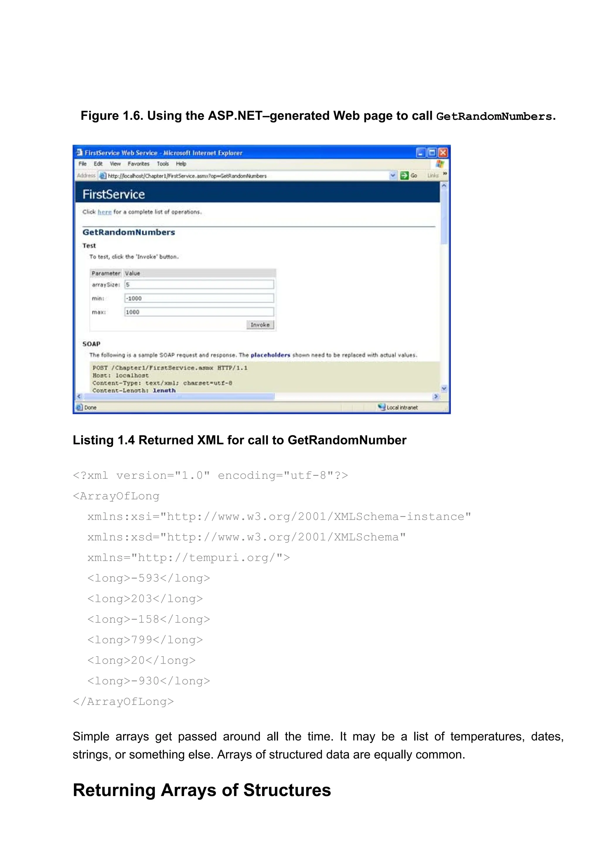 Figure 1.6. Using the ASP.NET–generated Web page to call GetRandomNumbers.
Listing 1.4 Returned XML for call to GetRandomNumber
<?xml version="1.0" encoding="utf-8"?>
<ArrayOfLong
xmlns:xsi="http://www.w3.org/2001/XMLSchema-instance"
xmlns:xsd="http://www.w3.org/2001/XMLSchema"
xmlns="http://tempuri.org/">
<long>-593</long>
<long>203</long>
<long>-158</long>
<long>799</long>
<long>20</long>
<long>-930</long>
</ArrayOfLong>
Simple arrays get passed around all the time. It may be a list of temperatures, dates,
strings, or something else. Arrays of structured data are equally common.
Returning Arrays of Structures
 