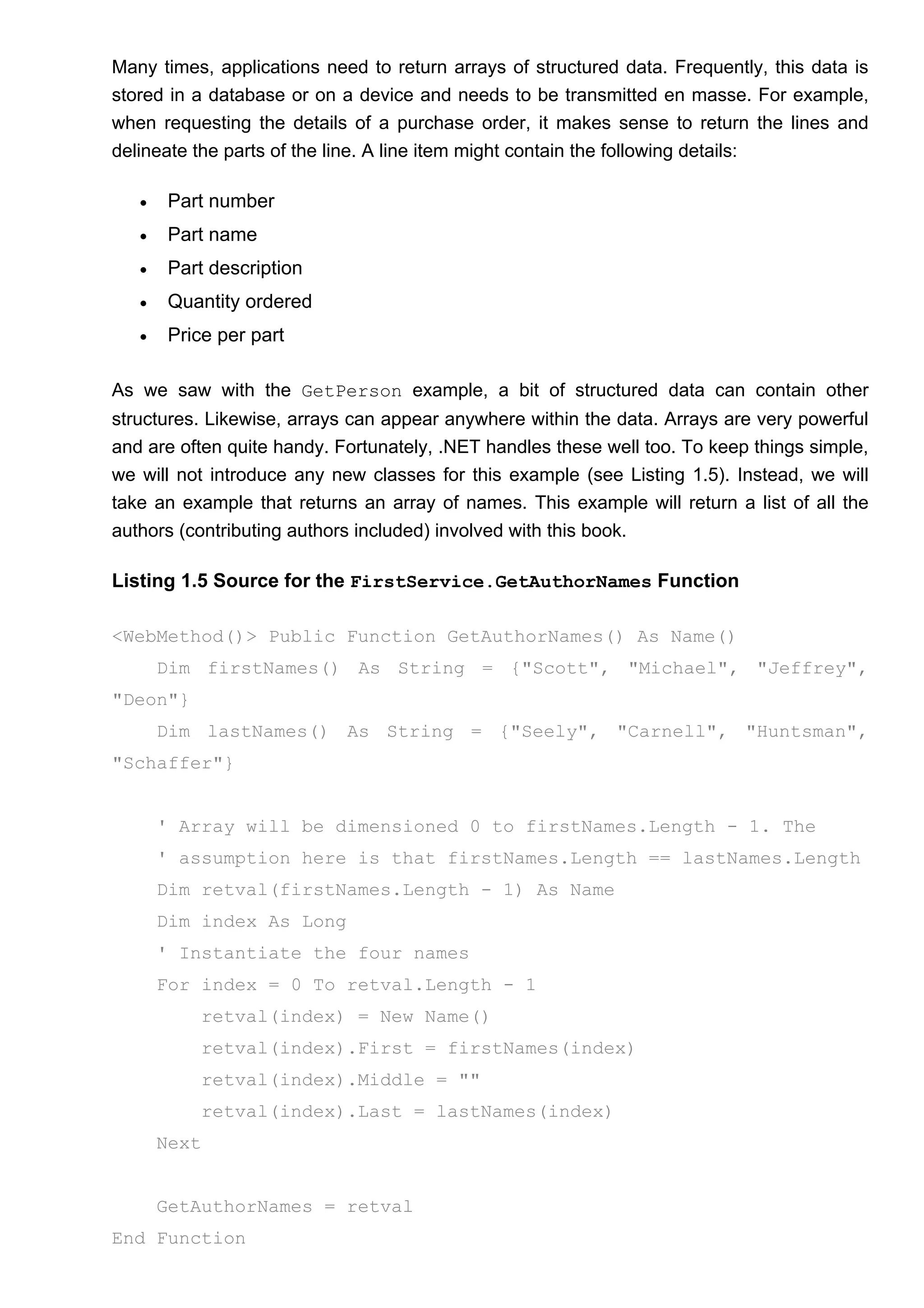 Many times, applications need to return arrays of structured data. Frequently, this data is
stored in a database or on a device and needs to be transmitted en masse. For example,
when requesting the details of a purchase order, it makes sense to return the lines and
delineate the parts of the line. A line item might contain the following details:
• Part number
• Part name
• Part description
• Quantity ordered
• Price per part
As we saw with the GetPerson example, a bit of structured data can contain other
structures. Likewise, arrays can appear anywhere within the data. Arrays are very powerful
and are often quite handy. Fortunately, .NET handles these well too. To keep things simple,
we will not introduce any new classes for this example (see Listing 1.5). Instead, we will
take an example that returns an array of names. This example will return a list of all the
authors (contributing authors included) involved with this book.
Listing 1.5 Source for the FirstService.GetAuthorNames Function
<WebMethod()> Public Function GetAuthorNames() As Name()
Dim firstNames() As String = {"Scott", "Michael", "Jeffrey",
"Deon"}
Dim lastNames() As String = {"Seely", "Carnell", "Huntsman",
"Schaffer"}
' Array will be dimensioned 0 to firstNames.Length - 1. The
' assumption here is that firstNames.Length == lastNames.Length
Dim retval(firstNames.Length - 1) As Name
Dim index As Long
' Instantiate the four names
For index = 0 To retval.Length - 1
retval(index) = New Name()
retval(index).First = firstNames(index)
retval(index).Middle = ""
retval(index).Last = lastNames(index)
Next
GetAuthorNames = retval
End Function
 