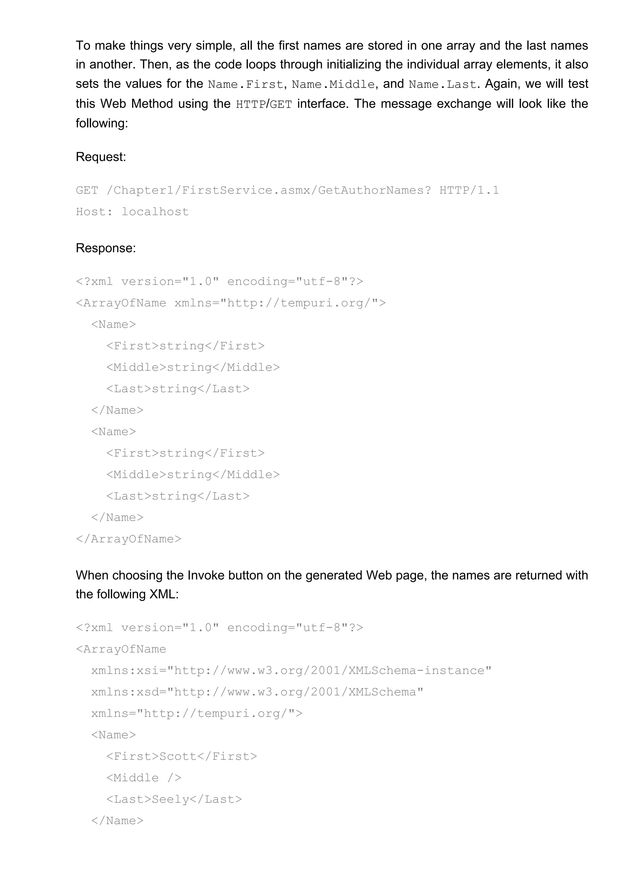 To make things very simple, all the first names are stored in one array and the last names
in another. Then, as the code loops through initializing the individual array elements, it also
sets the values for the Name.First, Name.Middle, and Name.Last. Again, we will test
this Web Method using the HTTP/GET interface. The message exchange will look like the
following:
Request:
GET /Chapter1/FirstService.asmx/GetAuthorNames? HTTP/1.1
Host: localhost
Response:
<?xml version="1.0" encoding="utf-8"?>
<ArrayOfName xmlns="http://tempuri.org/">
<Name>
<First>string</First>
<Middle>string</Middle>
<Last>string</Last>
</Name>
<Name>
<First>string</First>
<Middle>string</Middle>
<Last>string</Last>
</Name>
</ArrayOfName>
When choosing the Invoke button on the generated Web page, the names are returned with
the following XML:
<?xml version="1.0" encoding="utf-8"?>
<ArrayOfName
xmlns:xsi="http://www.w3.org/2001/XMLSchema-instance"
xmlns:xsd="http://www.w3.org/2001/XMLSchema"
xmlns="http://tempuri.org/">
<Name>
<First>Scott</First>
<Middle />
<Last>Seely</Last>
</Name>
 