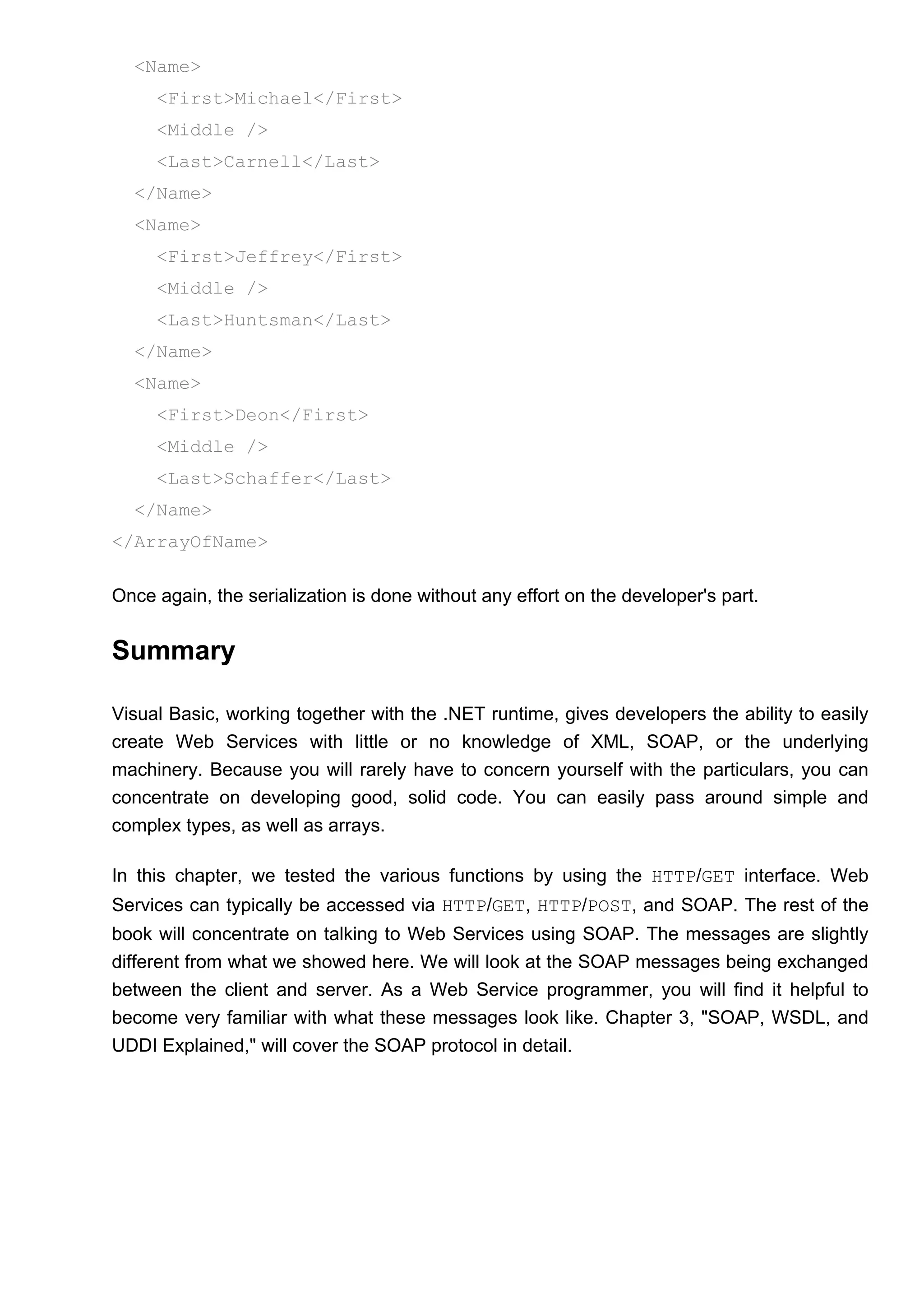 <Name>
<First>Michael</First>
<Middle />
<Last>Carnell</Last>
</Name>
<Name>
<First>Jeffrey</First>
<Middle />
<Last>Huntsman</Last>
</Name>
<Name>
<First>Deon</First>
<Middle />
<Last>Schaffer</Last>
</Name>
</ArrayOfName>
Once again, the serialization is done without any effort on the developer's part.
Summary
Visual Basic, working together with the .NET runtime, gives developers the ability to easily
create Web Services with little or no knowledge of XML, SOAP, or the underlying
machinery. Because you will rarely have to concern yourself with the particulars, you can
concentrate on developing good, solid code. You can easily pass around simple and
complex types, as well as arrays.
In this chapter, we tested the various functions by using the HTTP/GET interface. Web
Services can typically be accessed via HTTP/GET, HTTP/POST, and SOAP. The rest of the
book will concentrate on talking to Web Services using SOAP. The messages are slightly
different from what we showed here. We will look at the SOAP messages being exchanged
between the client and server. As a Web Service programmer, you will find it helpful to
become very familiar with what these messages look like. Chapter 3, "SOAP, WSDL, and
UDDI Explained," will cover the SOAP protocol in detail.
 