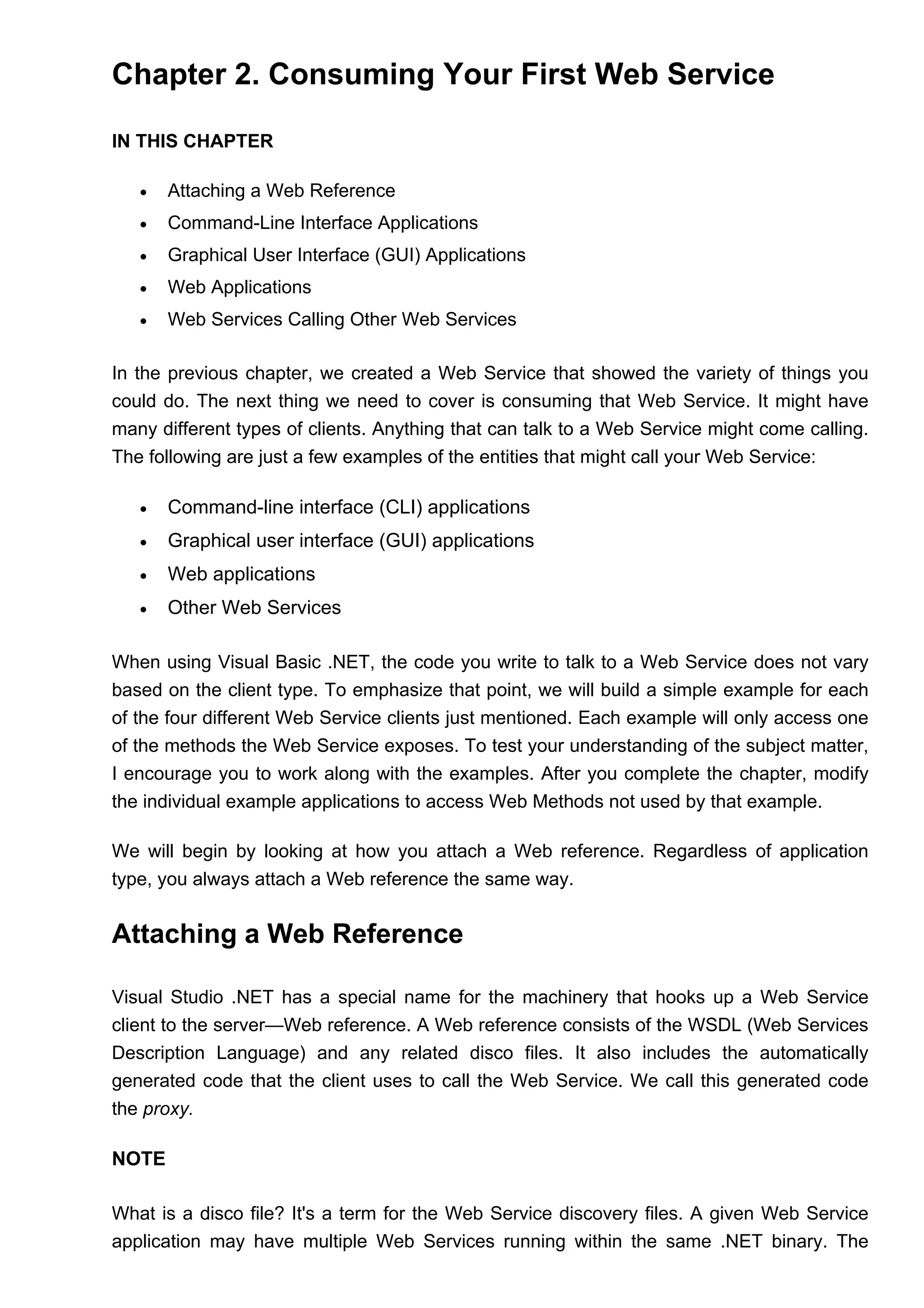 Chapter 2. Consuming Your First Web Service
IN THIS CHAPTER
• Attaching a Web Reference
• Command-Line Interface Applications
• Graphical User Interface (GUI) Applications
• Web Applications
• Web Services Calling Other Web Services
In the previous chapter, we created a Web Service that showed the variety of things you
could do. The next thing we need to cover is consuming that Web Service. It might have
many different types of clients. Anything that can talk to a Web Service might come calling.
The following are just a few examples of the entities that might call your Web Service:
• Command-line interface (CLI) applications
• Graphical user interface (GUI) applications
• Web applications
• Other Web Services
When using Visual Basic .NET, the code you write to talk to a Web Service does not vary
based on the client type. To emphasize that point, we will build a simple example for each
of the four different Web Service clients just mentioned. Each example will only access one
of the methods the Web Service exposes. To test your understanding of the subject matter,
I encourage you to work along with the examples. After you complete the chapter, modify
the individual example applications to access Web Methods not used by that example.
We will begin by looking at how you attach a Web reference. Regardless of application
type, you always attach a Web reference the same way.
Attaching a Web Reference
Visual Studio .NET has a special name for the machinery that hooks up a Web Service
client to the server—Web reference. A Web reference consists of the WSDL (Web Services
Description Language) and any related disco files. It also includes the automatically
generated code that the client uses to call the Web Service. We call this generated code
the proxy.
NOTE
What is a disco file? It's a term for the Web Service discovery files. A given Web Service
application may have multiple Web Services running within the same .NET binary. The
 