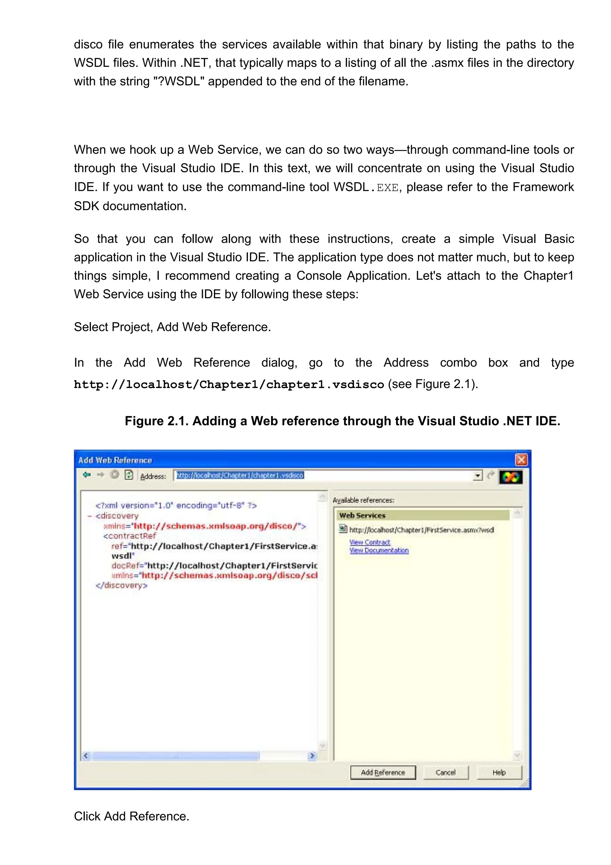 disco file enumerates the services available within that binary by listing the paths to the
WSDL files. Within .NET, that typically maps to a listing of all the .asmx files in the directory
with the string "?WSDL" appended to the end of the filename.
When we hook up a Web Service, we can do so two ways—through command-line tools or
through the Visual Studio IDE. In this text, we will concentrate on using the Visual Studio
IDE. If you want to use the command-line tool WSDL.EXE, please refer to the Framework
SDK documentation.
So that you can follow along with these instructions, create a simple Visual Basic
application in the Visual Studio IDE. The application type does not matter much, but to keep
things simple, I recommend creating a Console Application. Let's attach to the Chapter1
Web Service using the IDE by following these steps:
Select Project, Add Web Reference.
In the Add Web Reference dialog, go to the Address combo box and type
http://localhost/Chapter1/chapter1.vsdisco (see Figure 2.1).
Figure 2.1. Adding a Web reference through the Visual Studio .NET IDE.
Click Add Reference.
 