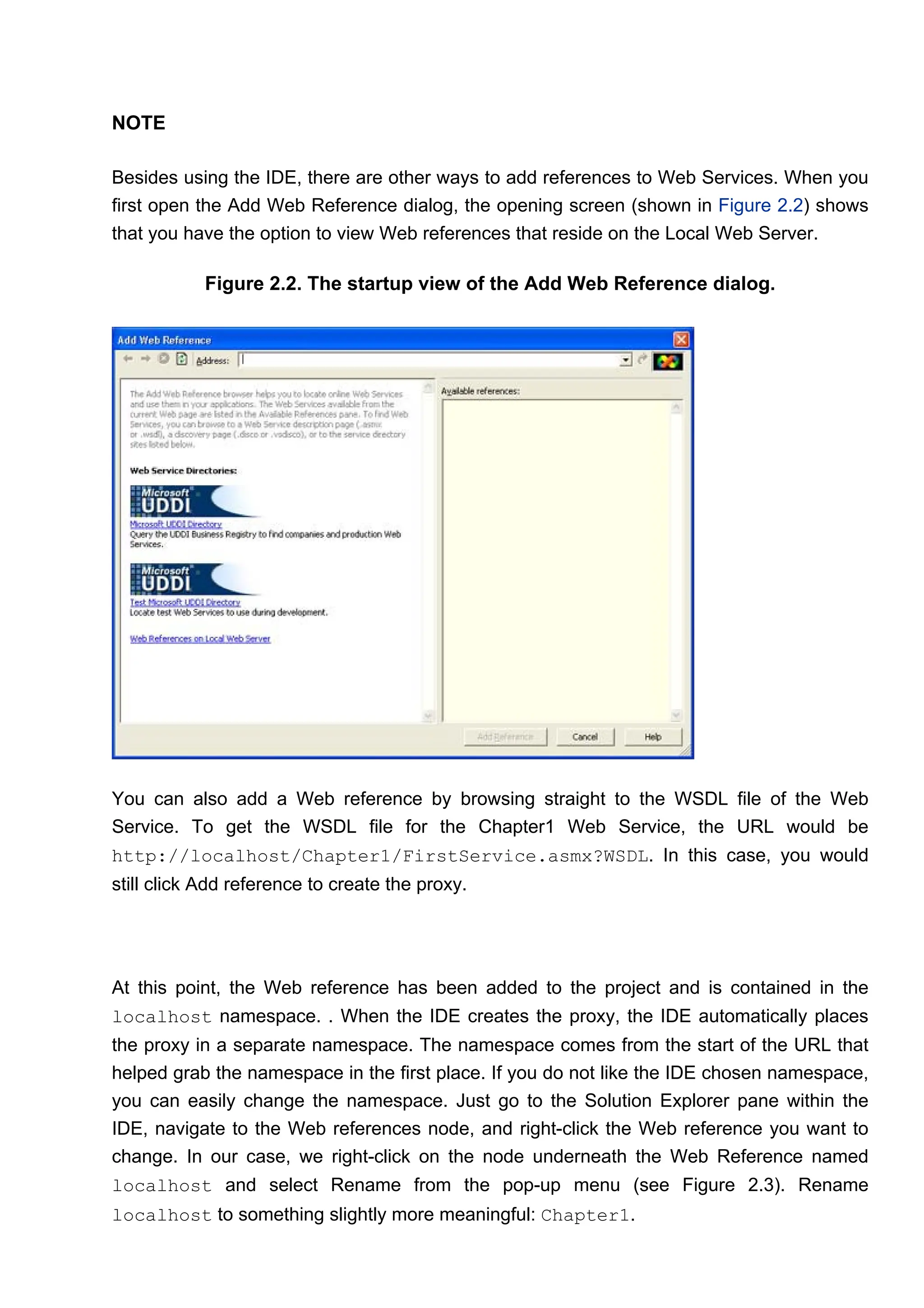 NOTE
Besides using the IDE, there are other ways to add references to Web Services. When you
first open the Add Web Reference dialog, the opening screen (shown in Figure 2.2) shows
that you have the option to view Web references that reside on the Local Web Server.
Figure 2.2. The startup view of the Add Web Reference dialog.
You can also add a Web reference by browsing straight to the WSDL file of the Web
Service. To get the WSDL file for the Chapter1 Web Service, the URL would be
http://localhost/Chapter1/FirstService.asmx?WSDL. In this case, you would
still click Add reference to create the proxy.
At this point, the Web reference has been added to the project and is contained in the
localhost namespace. . When the IDE creates the proxy, the IDE automatically places
the proxy in a separate namespace. The namespace comes from the start of the URL that
helped grab the namespace in the first place. If you do not like the IDE chosen namespace,
you can easily change the namespace. Just go to the Solution Explorer pane within the
IDE, navigate to the Web references node, and right-click the Web reference you want to
change. In our case, we right-click on the node underneath the Web Reference named
localhost and select Rename from the pop-up menu (see Figure 2.3). Rename
localhost to something slightly more meaningful: Chapter1.
 