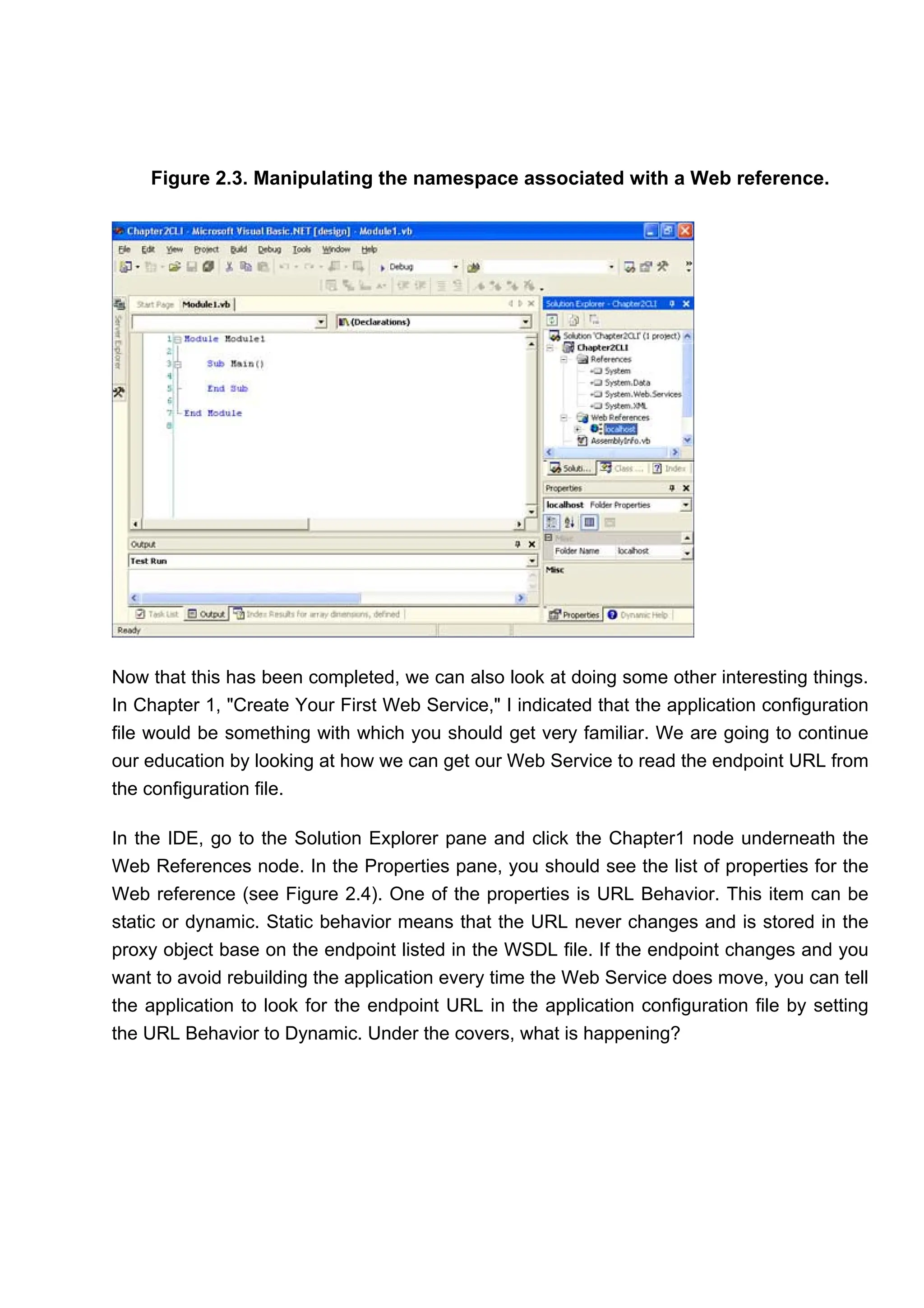 Figure 2.3. Manipulating the namespace associated with a Web reference.
Now that this has been completed, we can also look at doing some other interesting things.
In Chapter 1, "Create Your First Web Service," I indicated that the application configuration
file would be something with which you should get very familiar. We are going to continue
our education by looking at how we can get our Web Service to read the endpoint URL from
the configuration file.
In the IDE, go to the Solution Explorer pane and click the Chapter1 node underneath the
Web References node. In the Properties pane, you should see the list of properties for the
Web reference (see Figure 2.4). One of the properties is URL Behavior. This item can be
static or dynamic. Static behavior means that the URL never changes and is stored in the
proxy object base on the endpoint listed in the WSDL file. If the endpoint changes and you
want to avoid rebuilding the application every time the Web Service does move, you can tell
the application to look for the endpoint URL in the application configuration file by setting
the URL Behavior to Dynamic. Under the covers, what is happening?
 