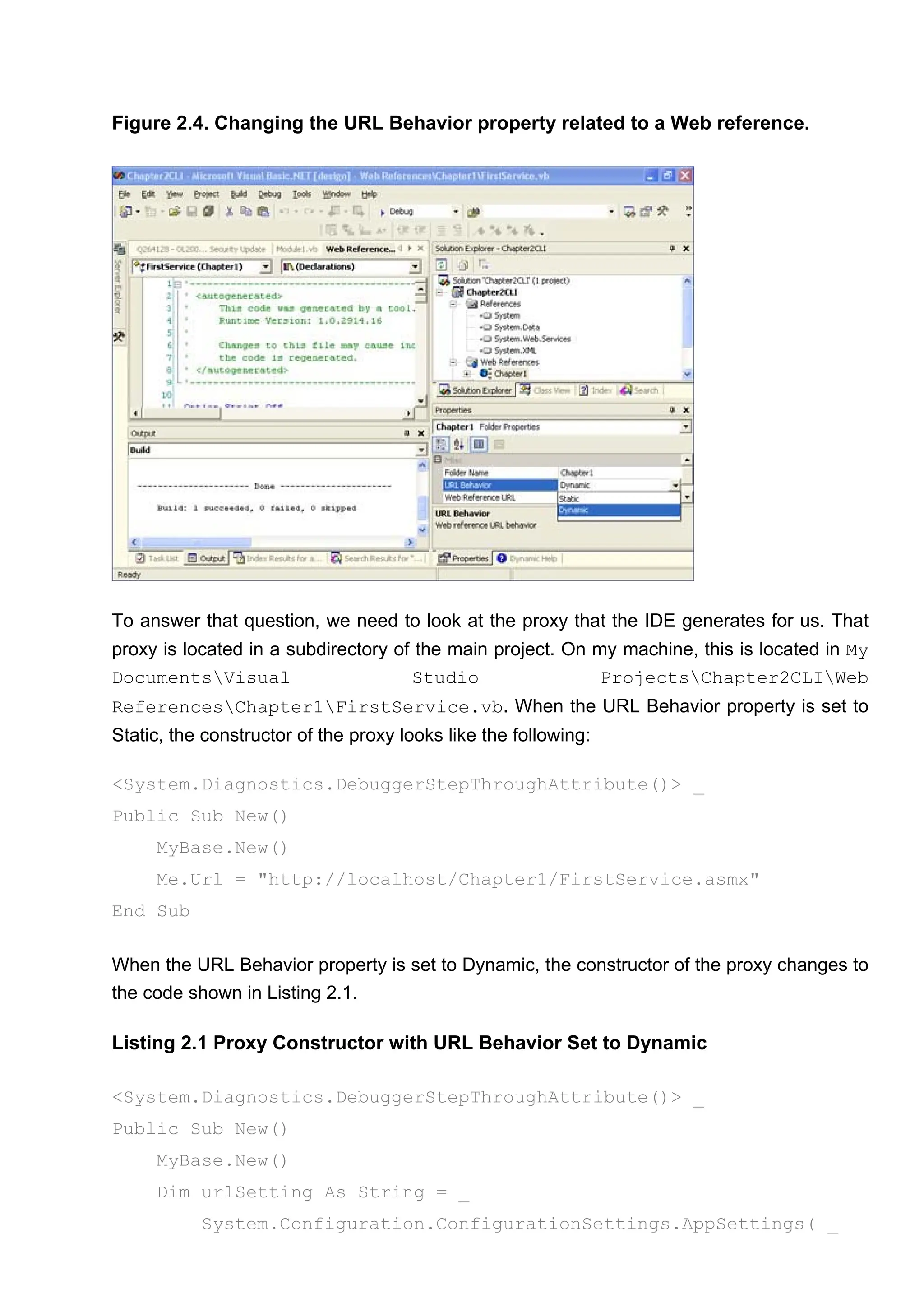 Figure 2.4. Changing the URL Behavior property related to a Web reference.
To answer that question, we need to look at the proxy that the IDE generates for us. That
proxy is located in a subdirectory of the main project. On my machine, this is located in My
DocumentsVisual Studio ProjectsChapter2CLIWeb
ReferencesChapter1FirstService.vb. When the URL Behavior property is set to
Static, the constructor of the proxy looks like the following:
<System.Diagnostics.DebuggerStepThroughAttribute()> _
Public Sub New()
MyBase.New()
Me.Url = "http://localhost/Chapter1/FirstService.asmx"
End Sub
When the URL Behavior property is set to Dynamic, the constructor of the proxy changes to
the code shown in Listing 2.1.
Listing 2.1 Proxy Constructor with URL Behavior Set to Dynamic
<System.Diagnostics.DebuggerStepThroughAttribute()> _
Public Sub New()
MyBase.New()
Dim urlSetting As String = _
System.Configuration.ConfigurationSettings.AppSettings( _
 