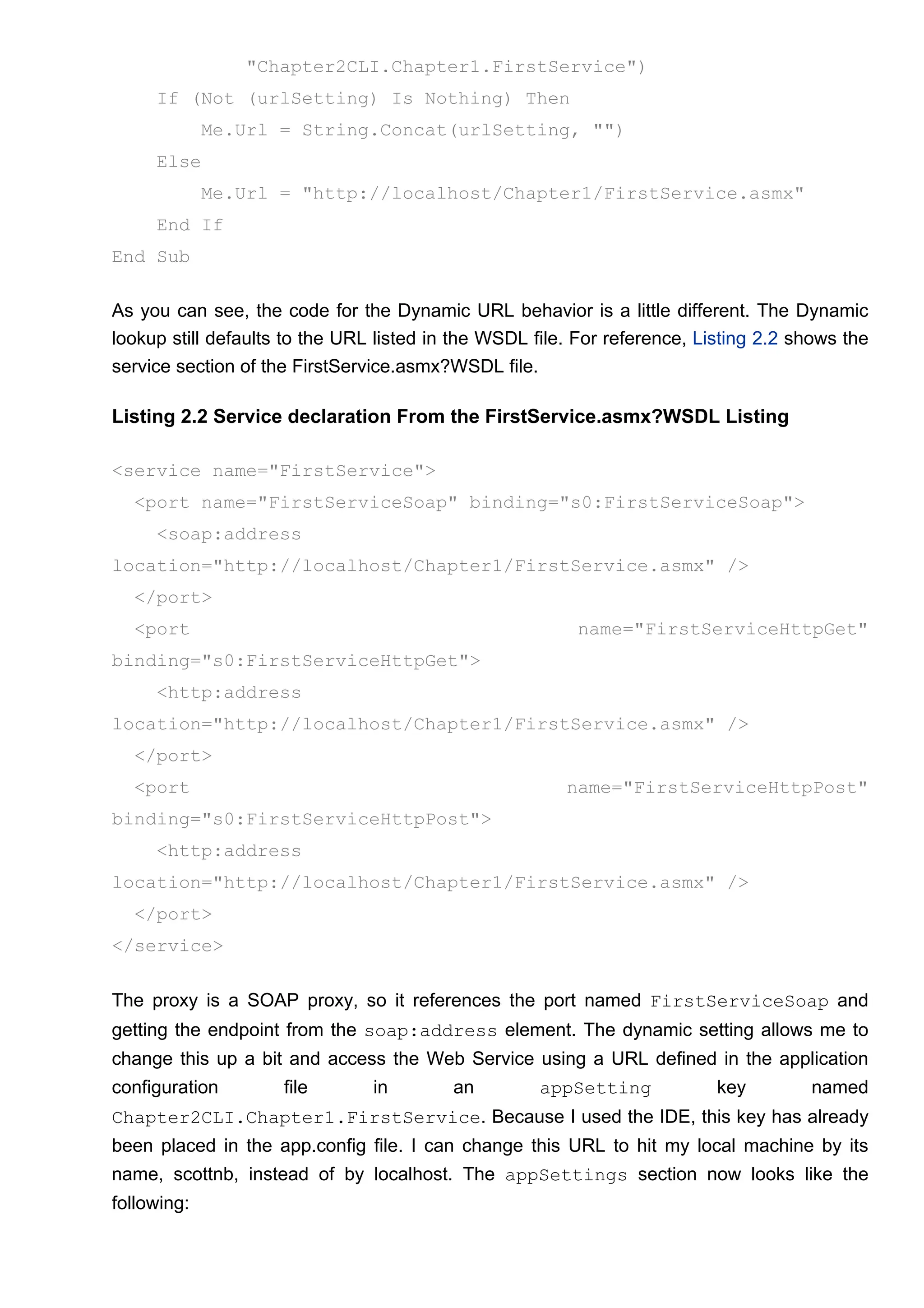 "Chapter2CLI.Chapter1.FirstService")
If (Not (urlSetting) Is Nothing) Then
Me.Url = String.Concat(urlSetting, "")
Else
Me.Url = "http://localhost/Chapter1/FirstService.asmx"
End If
End Sub
As you can see, the code for the Dynamic URL behavior is a little different. The Dynamic
lookup still defaults to the URL listed in the WSDL file. For reference, Listing 2.2 shows the
service section of the FirstService.asmx?WSDL file.
Listing 2.2 Service declaration From the FirstService.asmx?WSDL Listing
<service name="FirstService">
<port name="FirstServiceSoap" binding="s0:FirstServiceSoap">
<soap:address
location="http://localhost/Chapter1/FirstService.asmx" />
</port>
<port name="FirstServiceHttpGet"
binding="s0:FirstServiceHttpGet">
<http:address
location="http://localhost/Chapter1/FirstService.asmx" />
</port>
<port name="FirstServiceHttpPost"
binding="s0:FirstServiceHttpPost">
<http:address
location="http://localhost/Chapter1/FirstService.asmx" />
</port>
</service>
The proxy is a SOAP proxy, so it references the port named FirstServiceSoap and
getting the endpoint from the soap:address element. The dynamic setting allows me to
change this up a bit and access the Web Service using a URL defined in the application
configuration file in an appSetting key named
Chapter2CLI.Chapter1.FirstService. Because I used the IDE, this key has already
been placed in the app.config file. I can change this URL to hit my local machine by its
name, scottnb, instead of by localhost. The appSettings section now looks like the
following:
 