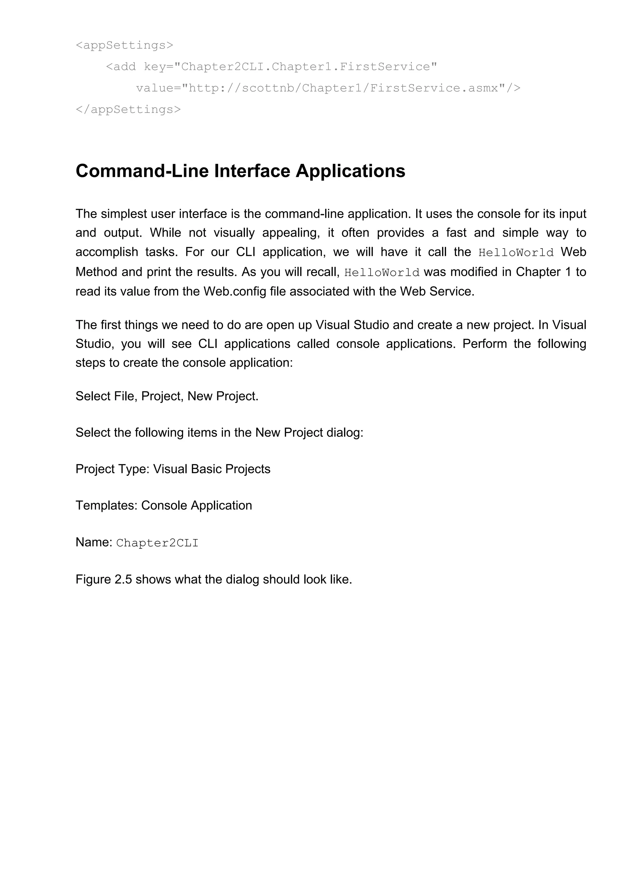 <appSettings>
<add key="Chapter2CLI.Chapter1.FirstService"
value="http://scottnb/Chapter1/FirstService.asmx"/>
</appSettings>
Command-Line Interface Applications
The simplest user interface is the command-line application. It uses the console for its input
and output. While not visually appealing, it often provides a fast and simple way to
accomplish tasks. For our CLI application, we will have it call the HelloWorld Web
Method and print the results. As you will recall, HelloWorld was modified in Chapter 1 to
read its value from the Web.config file associated with the Web Service.
The first things we need to do are open up Visual Studio and create a new project. In Visual
Studio, you will see CLI applications called console applications. Perform the following
steps to create the console application:
Select File, Project, New Project.
Select the following items in the New Project dialog:
Project Type: Visual Basic Projects
Templates: Console Application
Name: Chapter2CLI
Figure 2.5 shows what the dialog should look like.
 