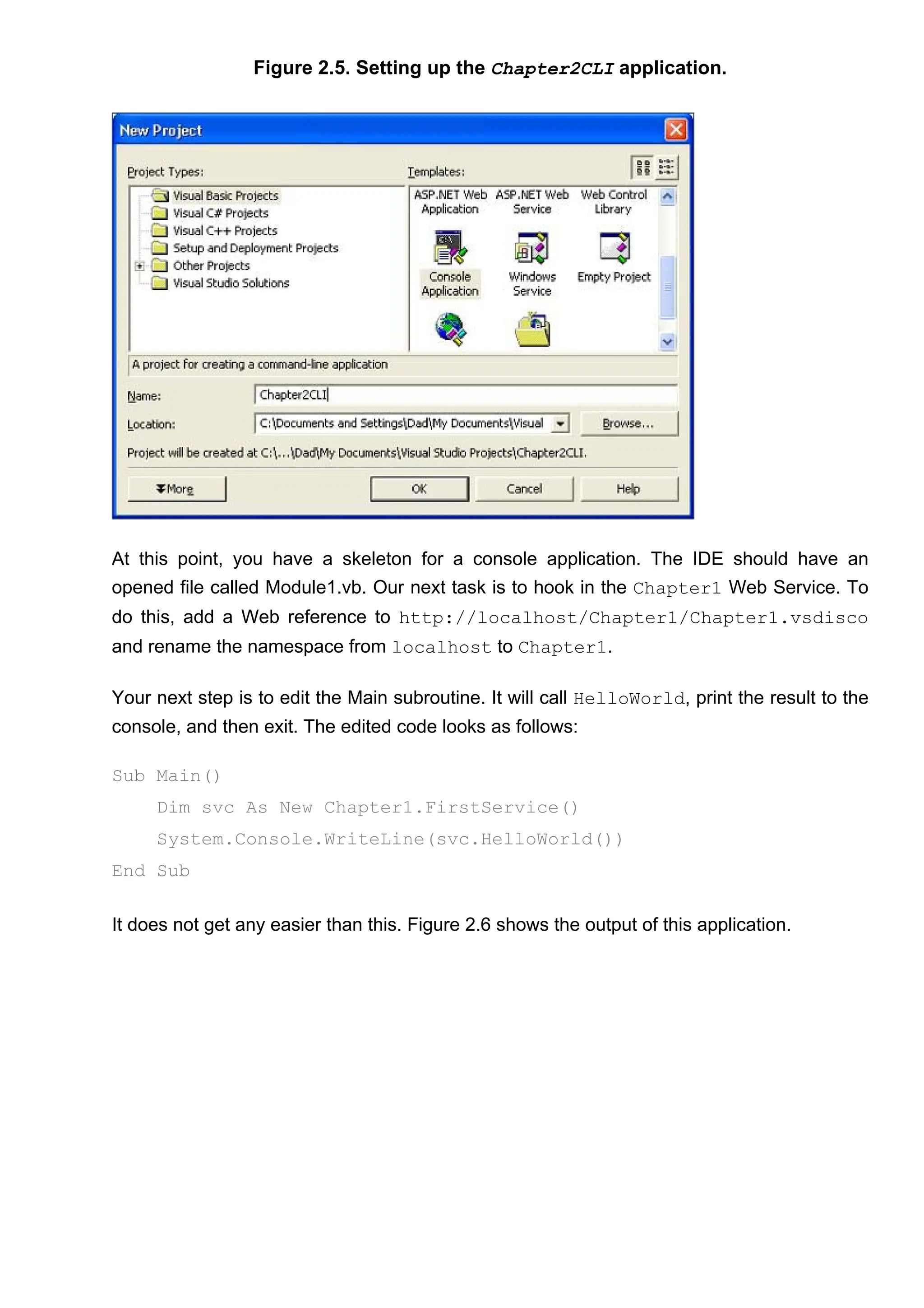 Figure 2.5. Setting up the Chapter2CLI application.
At this point, you have a skeleton for a console application. The IDE should have an
opened file called Module1.vb. Our next task is to hook in the Chapter1 Web Service. To
do this, add a Web reference to http://localhost/Chapter1/Chapter1.vsdisco
and rename the namespace from localhost to Chapter1.
Your next step is to edit the Main subroutine. It will call HelloWorld, print the result to the
console, and then exit. The edited code looks as follows:
Sub Main()
Dim svc As New Chapter1.FirstService()
System.Console.WriteLine(svc.HelloWorld())
End Sub
It does not get any easier than this. Figure 2.6 shows the output of this application.
 