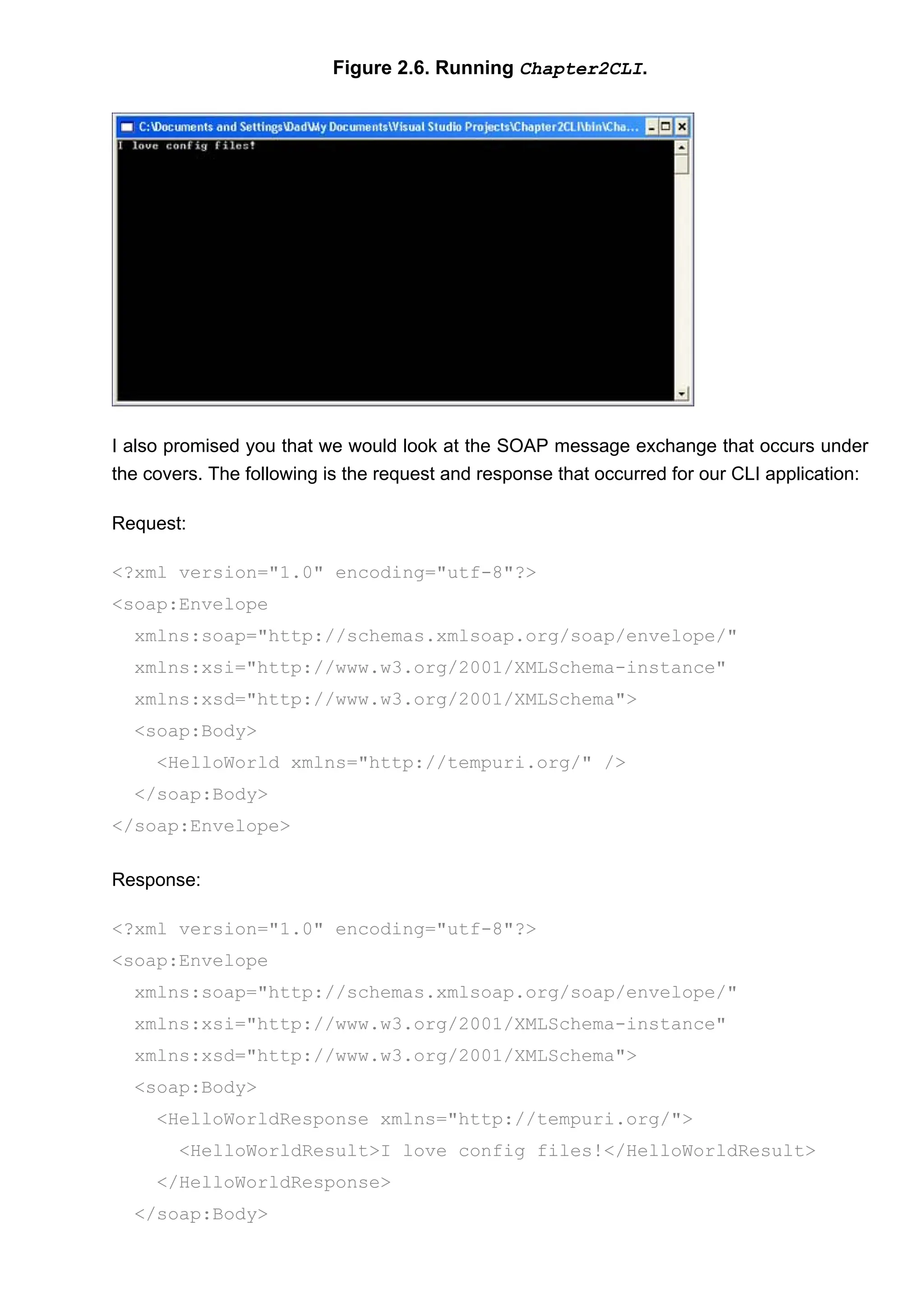 Figure 2.6. Running Chapter2CLI.
I also promised you that we would look at the SOAP message exchange that occurs under
the covers. The following is the request and response that occurred for our CLI application:
Request:
<?xml version="1.0" encoding="utf-8"?>
<soap:Envelope
xmlns:soap="http://schemas.xmlsoap.org/soap/envelope/"
xmlns:xsi="http://www.w3.org/2001/XMLSchema-instance"
xmlns:xsd="http://www.w3.org/2001/XMLSchema">
<soap:Body>
<HelloWorld xmlns="http://tempuri.org/" />
</soap:Body>
</soap:Envelope>
Response:
<?xml version="1.0" encoding="utf-8"?>
<soap:Envelope
xmlns:soap="http://schemas.xmlsoap.org/soap/envelope/"
xmlns:xsi="http://www.w3.org/2001/XMLSchema-instance"
xmlns:xsd="http://www.w3.org/2001/XMLSchema">
<soap:Body>
<HelloWorldResponse xmlns="http://tempuri.org/">
<HelloWorldResult>I love config files!</HelloWorldResult>
</HelloWorldResponse>
</soap:Body>
 