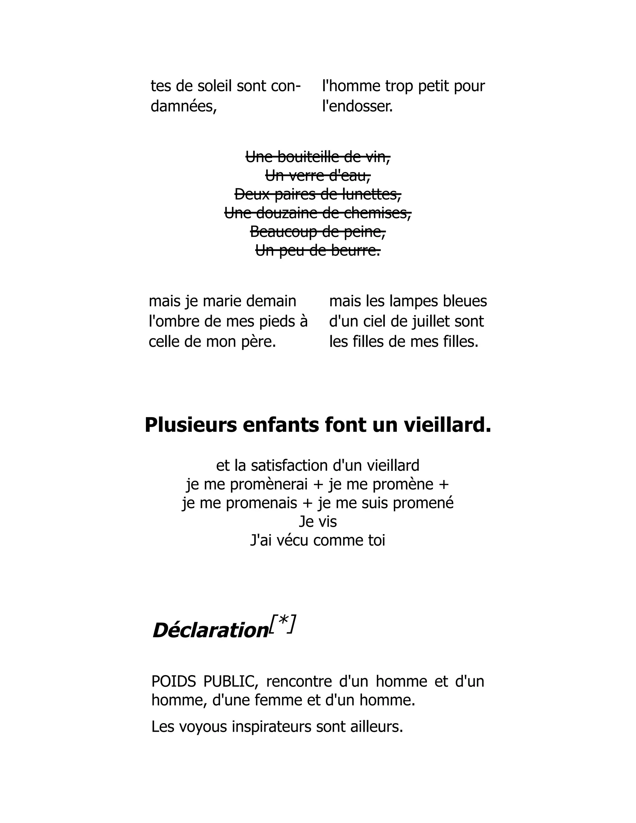 tes de soleil sont con- l'homme trop petit pour
damnées, l'endosser.
Une bouiteille de vin,
Un verre d'eau,
Deux paires de lunettes,
Une douzaine de chemises,
Beaucoup de peine,
Un peu de beurre.
mais je marie demain mais les lampes bleues
l'ombre de mes pieds à d'un ciel de juillet sont
celle de mon père. les filles de mes filles.
Plusieurs enfants font un vieillard.
et la satisfaction d'un vieillard
je me promènerai + je me promène +
je me promenais + je me suis promené
Je vis
J'ai vécu comme toi
Déclaration[*]
POIDS PUBLIC, rencontre d'un homme et d'un
homme, d'une femme et d'un homme.
Les voyous inspirateurs sont ailleurs.
 