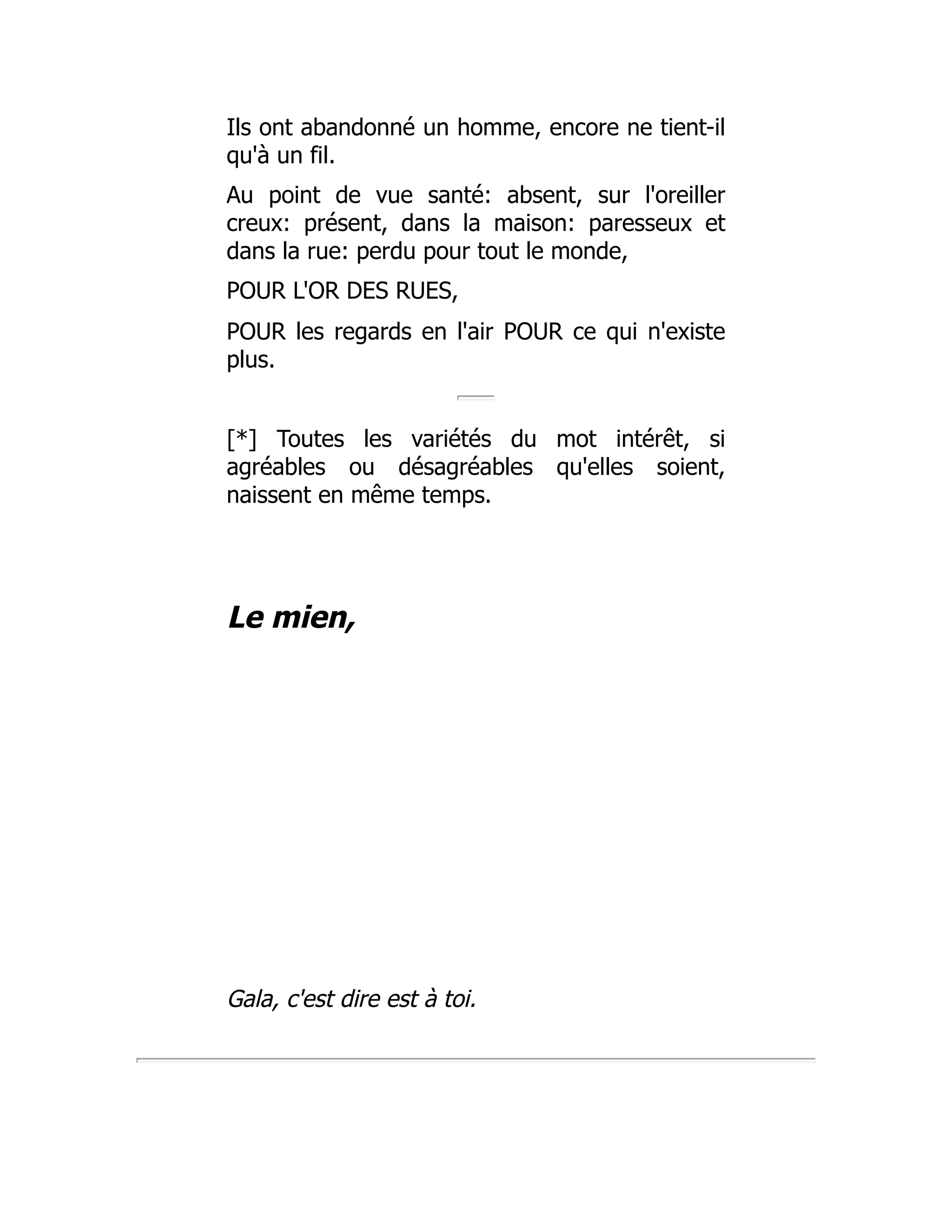 Ils ont abandonné un homme, encore ne tient-il
qu'à un fil.
Au point de vue santé: absent, sur l'oreiller
creux: présent, dans la maison: paresseux et
dans la rue: perdu pour tout le monde,
POUR L'OR DES RUES,
POUR les regards en l'air POUR ce qui n'existe
plus.
[*] Toutes les variétés du mot intérêt, si
agréables ou désagréables qu'elles soient,
naissent en même temps.
Le mien,
Gala, c'est dire est à toi.
 