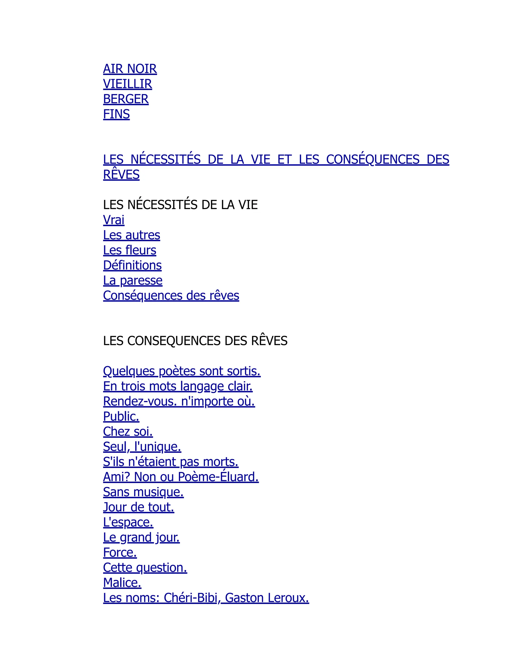AIR NOIR
VIEILLIR
BERGER
FINS
LES NÉCESSITÉS DE LA VIE ET LES CONSÉQUENCES DES
RÊVES
LES NÉCESSITÉS DE LA VIE
Vrai
Les autres
Les fleurs
Définitions
La paresse
Conséquences des rêves
LES CONSEQUENCES DES RÊVES
Quelques poètes sont sortis.
En trois mots langage clair.
Rendez-vous. n'importe où.
Public.
Chez soi.
Seul, l'unique.
S'ils n'étaient pas morts.
Ami? Non ou Poème-Éluard.
Sans musique.
Jour de tout.
L'espace.
Le grand jour.
Force.
Cette question.
Malice.
Les noms: Chéri-Bibi, Gaston Leroux.
 