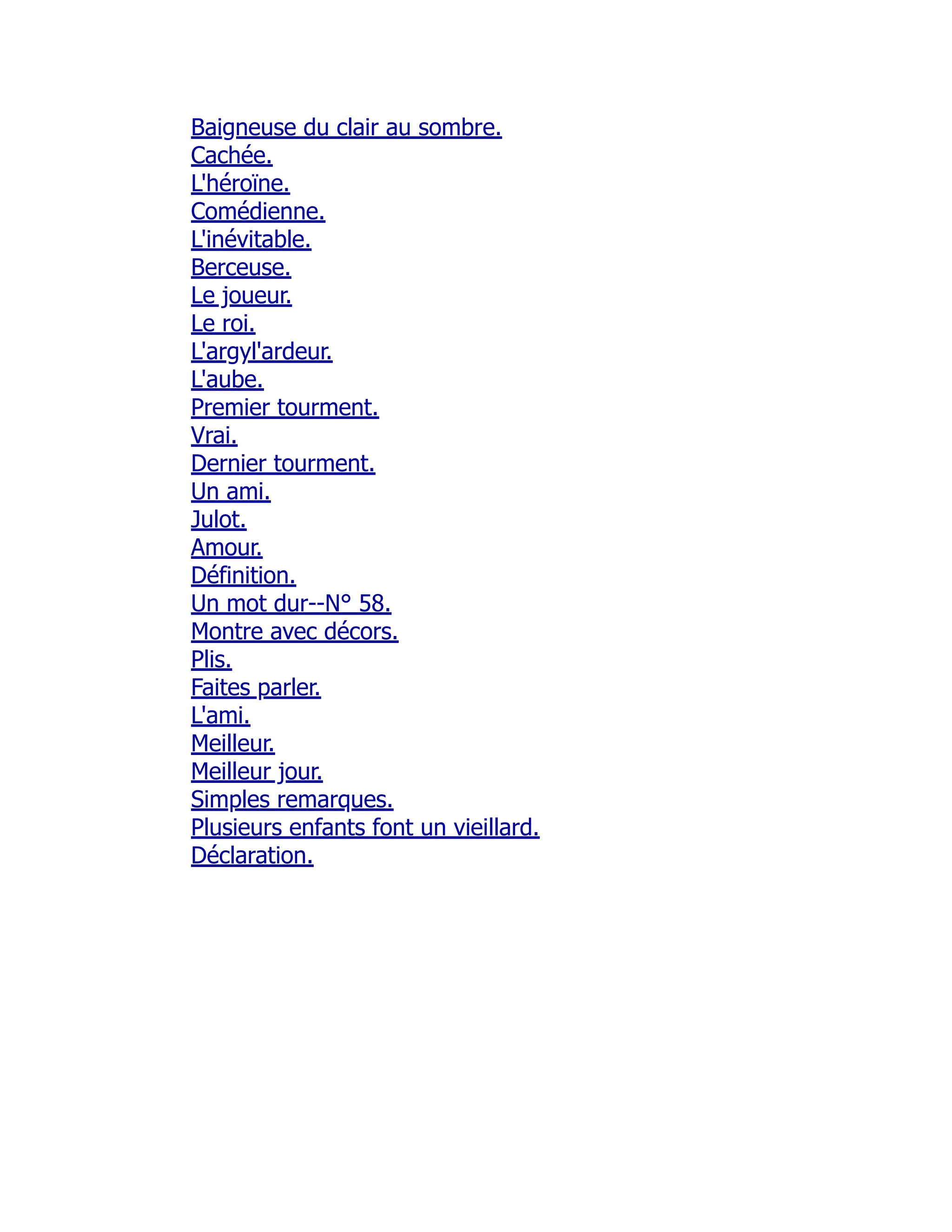 Baigneuse du clair au sombre.
Cachée.
L'héroïne.
Comédienne.
L'inévitable.
Berceuse.
Le joueur.
Le roi.
L'argyl'ardeur.
L'aube.
Premier tourment.
Vrai.
Dernier tourment.
Un ami.
Julot.
Amour.
Définition.
Un mot dur--N° 58.
Montre avec décors.
Plis.
Faites parler.
L'ami.
Meilleur.
Meilleur jour.
Simples remarques.
Plusieurs enfants font un vieillard.
Déclaration.
 
