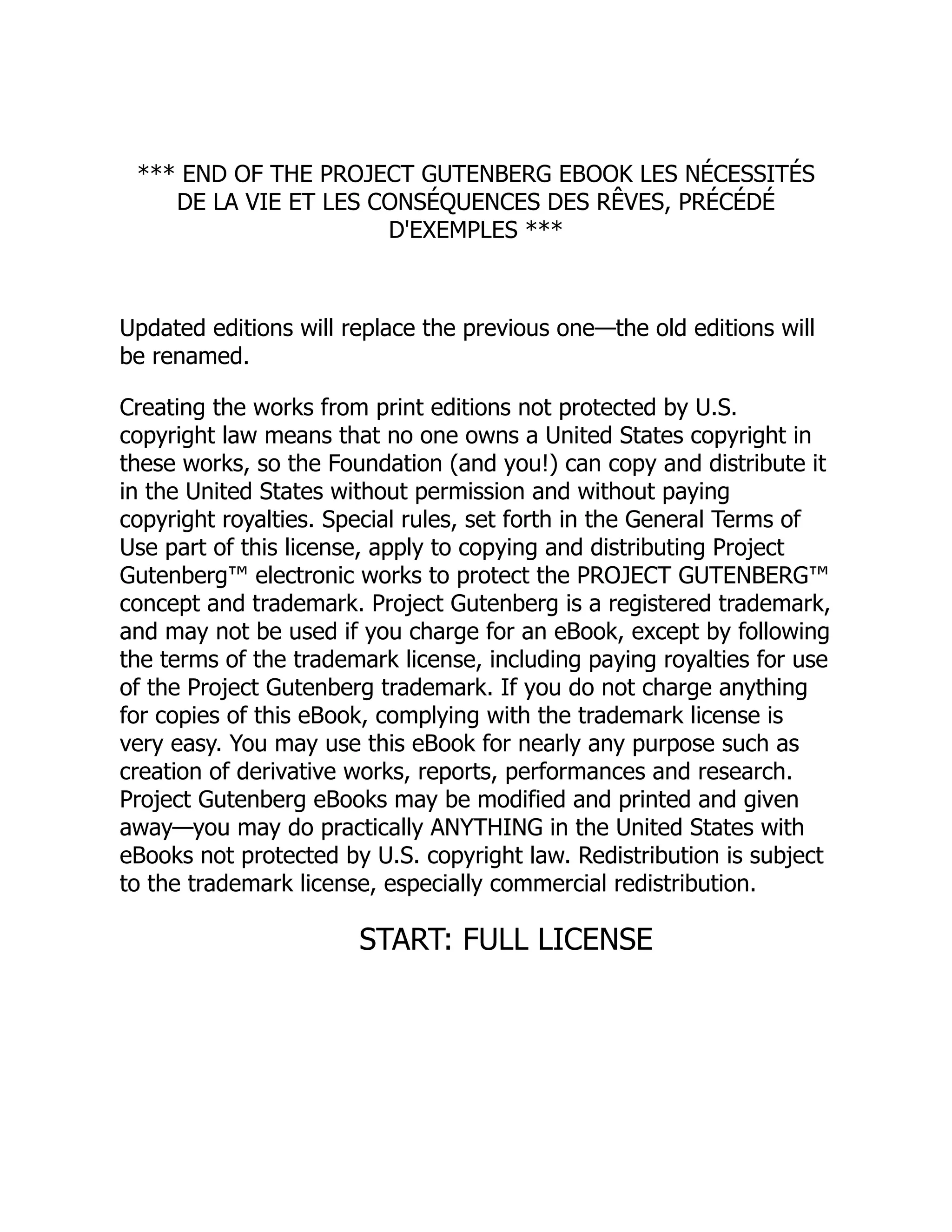 *** END OF THE PROJECT GUTENBERG EBOOK LES NÉCESSITÉS
DE LA VIE ET LES CONSÉQUENCES DES RÊVES, PRÉCÉDÉ
D'EXEMPLES ***
Updated editions will replace the previous one—the old editions will
be renamed.
Creating the works from print editions not protected by U.S.
copyright law means that no one owns a United States copyright in
these works, so the Foundation (and you!) can copy and distribute it
in the United States without permission and without paying
copyright royalties. Special rules, set forth in the General Terms of
Use part of this license, apply to copying and distributing Project
Gutenberg™ electronic works to protect the PROJECT GUTENBERG™
concept and trademark. Project Gutenberg is a registered trademark,
and may not be used if you charge for an eBook, except by following
the terms of the trademark license, including paying royalties for use
of the Project Gutenberg trademark. If you do not charge anything
for copies of this eBook, complying with the trademark license is
very easy. You may use this eBook for nearly any purpose such as
creation of derivative works, reports, performances and research.
Project Gutenberg eBooks may be modified and printed and given
away—you may do practically ANYTHING in the United States with
eBooks not protected by U.S. copyright law. Redistribution is subject
to the trademark license, especially commercial redistribution.
START: FULL LICENSE
 