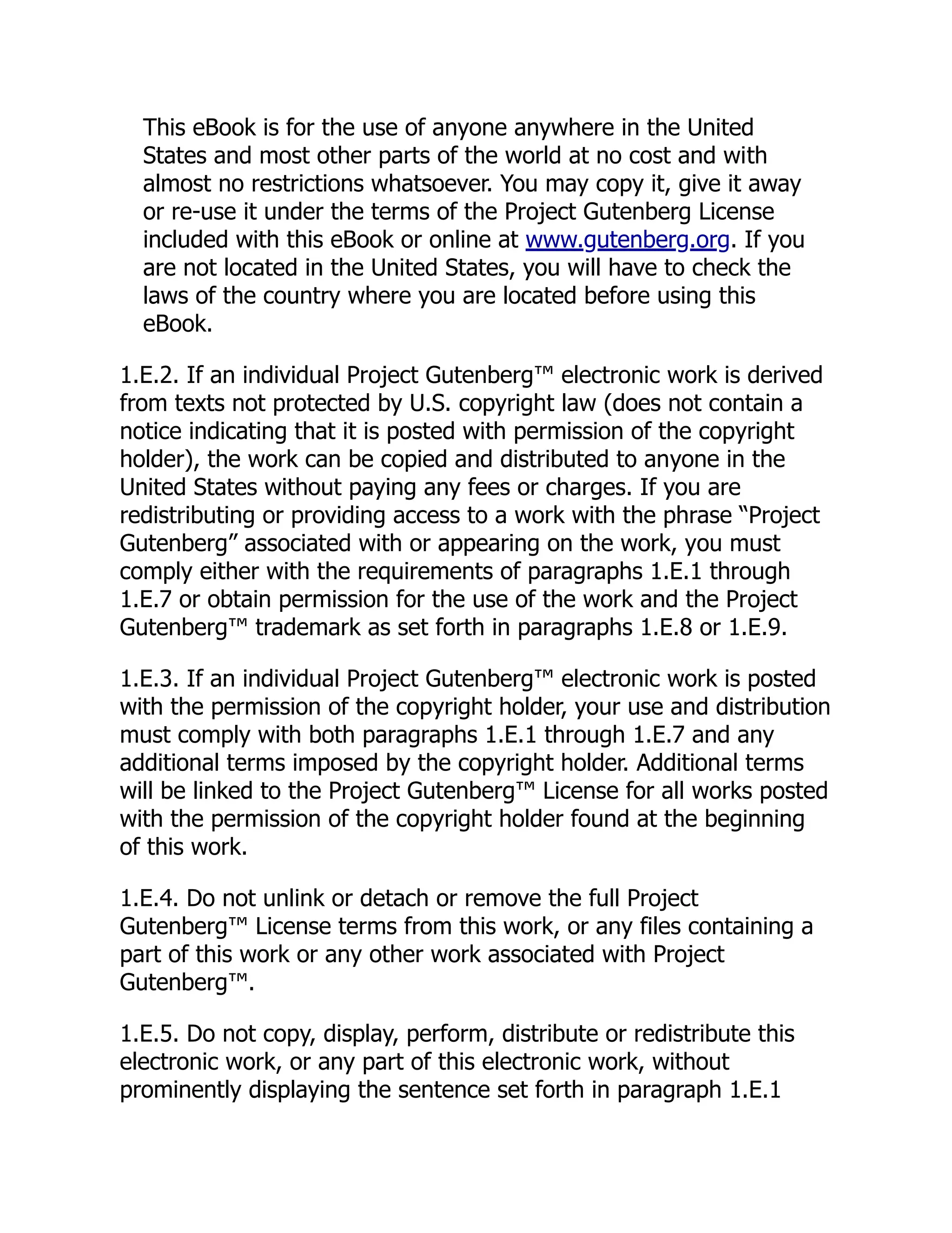 This eBook is for the use of anyone anywhere in the United
States and most other parts of the world at no cost and with
almost no restrictions whatsoever. You may copy it, give it away
or re-use it under the terms of the Project Gutenberg License
included with this eBook or online at www.gutenberg.org. If you
are not located in the United States, you will have to check the
laws of the country where you are located before using this
eBook.
1.E.2. If an individual Project Gutenberg™ electronic work is derived
from texts not protected by U.S. copyright law (does not contain a
notice indicating that it is posted with permission of the copyright
holder), the work can be copied and distributed to anyone in the
United States without paying any fees or charges. If you are
redistributing or providing access to a work with the phrase “Project
Gutenberg” associated with or appearing on the work, you must
comply either with the requirements of paragraphs 1.E.1 through
1.E.7 or obtain permission for the use of the work and the Project
Gutenberg™ trademark as set forth in paragraphs 1.E.8 or 1.E.9.
1.E.3. If an individual Project Gutenberg™ electronic work is posted
with the permission of the copyright holder, your use and distribution
must comply with both paragraphs 1.E.1 through 1.E.7 and any
additional terms imposed by the copyright holder. Additional terms
will be linked to the Project Gutenberg™ License for all works posted
with the permission of the copyright holder found at the beginning
of this work.
1.E.4. Do not unlink or detach or remove the full Project
Gutenberg™ License terms from this work, or any files containing a
part of this work or any other work associated with Project
Gutenberg™.
1.E.5. Do not copy, display, perform, distribute or redistribute this
electronic work, or any part of this electronic work, without
prominently displaying the sentence set forth in paragraph 1.E.1
 