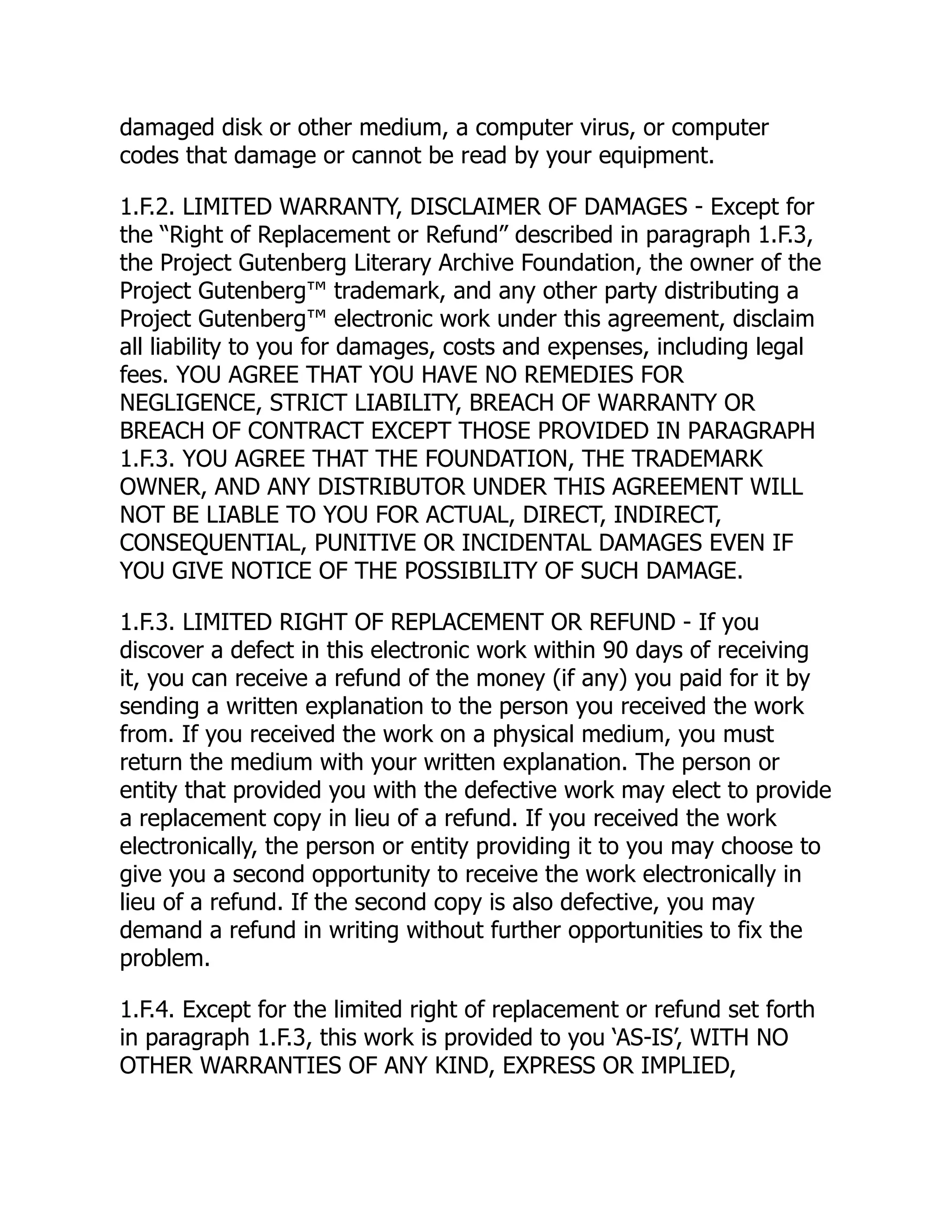 damaged disk or other medium, a computer virus, or computer
codes that damage or cannot be read by your equipment.
1.F.2. LIMITED WARRANTY, DISCLAIMER OF DAMAGES - Except for
the “Right of Replacement or Refund” described in paragraph 1.F.3,
the Project Gutenberg Literary Archive Foundation, the owner of the
Project Gutenberg™ trademark, and any other party distributing a
Project Gutenberg™ electronic work under this agreement, disclaim
all liability to you for damages, costs and expenses, including legal
fees. YOU AGREE THAT YOU HAVE NO REMEDIES FOR
NEGLIGENCE, STRICT LIABILITY, BREACH OF WARRANTY OR
BREACH OF CONTRACT EXCEPT THOSE PROVIDED IN PARAGRAPH
1.F.3. YOU AGREE THAT THE FOUNDATION, THE TRADEMARK
OWNER, AND ANY DISTRIBUTOR UNDER THIS AGREEMENT WILL
NOT BE LIABLE TO YOU FOR ACTUAL, DIRECT, INDIRECT,
CONSEQUENTIAL, PUNITIVE OR INCIDENTAL DAMAGES EVEN IF
YOU GIVE NOTICE OF THE POSSIBILITY OF SUCH DAMAGE.
1.F.3. LIMITED RIGHT OF REPLACEMENT OR REFUND - If you
discover a defect in this electronic work within 90 days of receiving
it, you can receive a refund of the money (if any) you paid for it by
sending a written explanation to the person you received the work
from. If you received the work on a physical medium, you must
return the medium with your written explanation. The person or
entity that provided you with the defective work may elect to provide
a replacement copy in lieu of a refund. If you received the work
electronically, the person or entity providing it to you may choose to
give you a second opportunity to receive the work electronically in
lieu of a refund. If the second copy is also defective, you may
demand a refund in writing without further opportunities to fix the
problem.
1.F.4. Except for the limited right of replacement or refund set forth
in paragraph 1.F.3, this work is provided to you ‘AS-IS’, WITH NO
OTHER WARRANTIES OF ANY KIND, EXPRESS OR IMPLIED,
 