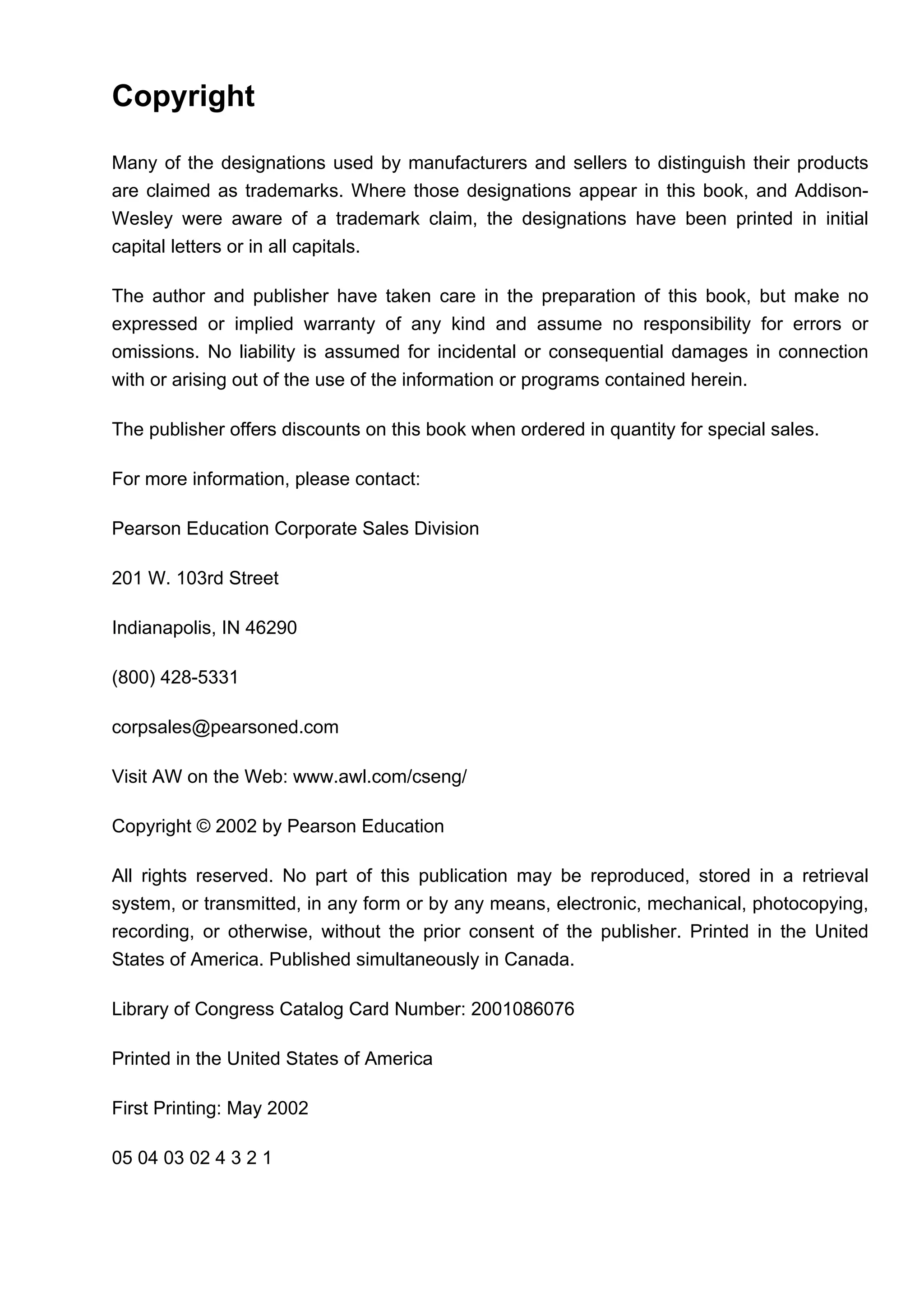 Copyright
Many of the designations used by manufacturers and sellers to distinguish their products
are claimed as trademarks. Where those designations appear in this book, and Addison-
Wesley were aware of a trademark claim, the designations have been printed in initial
capital letters or in all capitals.
The author and publisher have taken care in the preparation of this book, but make no
expressed or implied warranty of any kind and assume no responsibility for errors or
omissions. No liability is assumed for incidental or consequential damages in connection
with or arising out of the use of the information or programs contained herein.
The publisher offers discounts on this book when ordered in quantity for special sales.
For more information, please contact:
Pearson Education Corporate Sales Division
201 W. 103rd Street
Indianapolis, IN 46290
(800) 428-5331
corpsales@pearsoned.com
Visit AW on the Web: www.awl.com/cseng/
Copyright © 2002 by Pearson Education
All rights reserved. No part of this publication may be reproduced, stored in a retrieval
system, or transmitted, in any form or by any means, electronic, mechanical, photocopying,
recording, or otherwise, without the prior consent of the publisher. Printed in the United
States of America. Published simultaneously in Canada.
Library of Congress Catalog Card Number: 2001086076
Printed in the United States of America
First Printing: May 2002
05 04 03 02 4 3 2 1
 