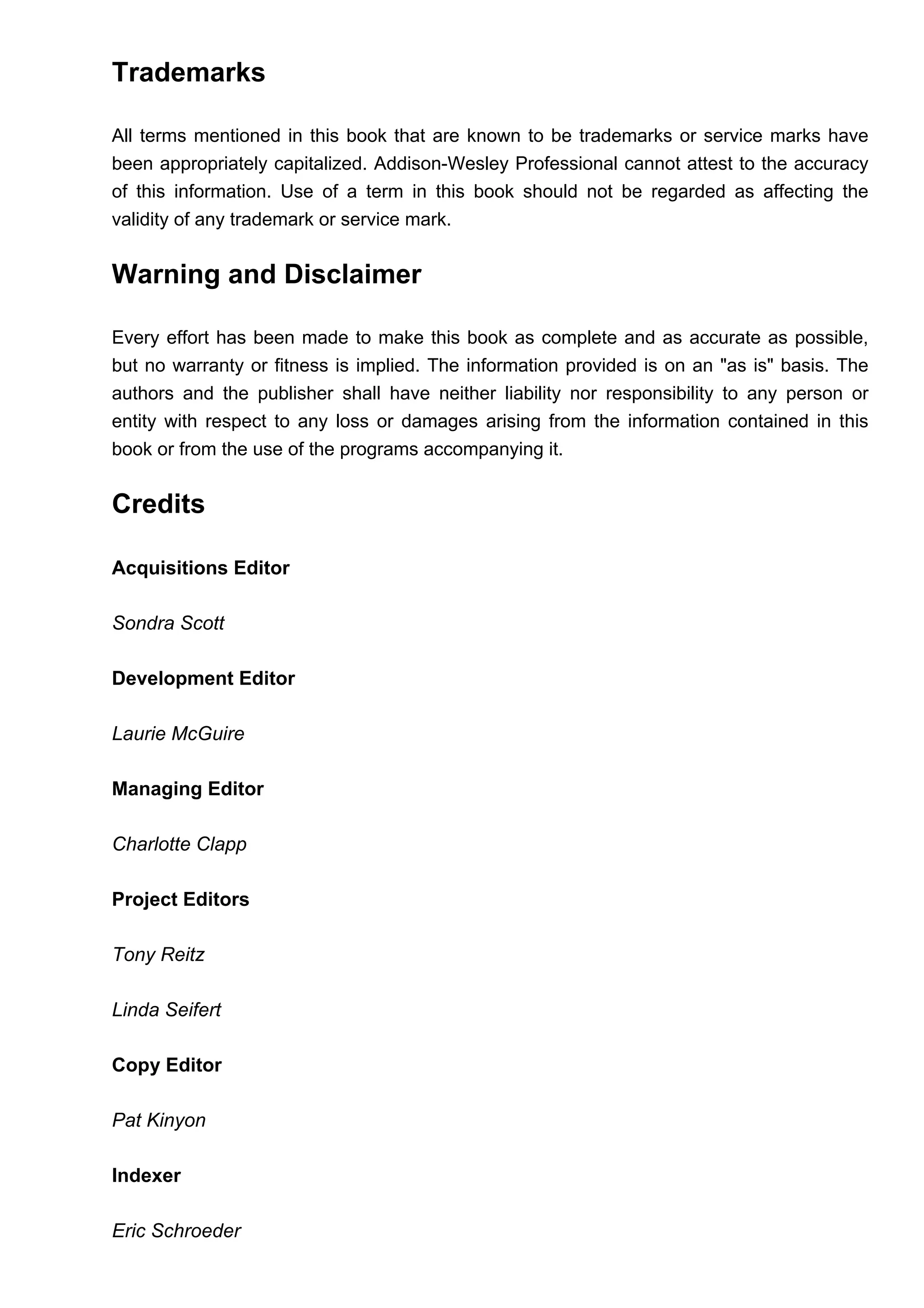 Trademarks
All terms mentioned in this book that are known to be trademarks or service marks have
been appropriately capitalized. Addison-Wesley Professional cannot attest to the accuracy
of this information. Use of a term in this book should not be regarded as affecting the
validity of any trademark or service mark.
Warning and Disclaimer
Every effort has been made to make this book as complete and as accurate as possible,
but no warranty or fitness is implied. The information provided is on an "as is" basis. The
authors and the publisher shall have neither liability nor responsibility to any person or
entity with respect to any loss or damages arising from the information contained in this
book or from the use of the programs accompanying it.
Credits
Acquisitions Editor
Sondra Scott
Development Editor
Laurie McGuire
Managing Editor
Charlotte Clapp
Project Editors
Tony Reitz
Linda Seifert
Copy Editor
Pat Kinyon
Indexer
Eric Schroeder
 