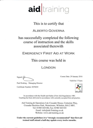 aid lraini ng
This is to certifir that
AI-gERTo GovURNA
has successfully completed the following
course of instruction and the skills
associated therewith
ETvEnGENCy FIRST AI» a-r WoRK
This course was held in
LOruDON
Signed:b Course l)ate:29 larulrtry 2016
Valid for 3 Years
Paul Hosking - Managing Director
Certificate Number: 007 8205
In accordance with the Health and Safety (First Aid) Regulations 1981 .
Teaching has been delivered in accordance with currently accepted first aid practice.
Aid Training & Operations Ltd, Crusader House, Centurion Wuy,
Crusader Business Park, Warminster, Wiltshire, BA12 8BT.
Tel: 01985 843100, Fax: 01985 843103
Email : info @aid-Training. co.uk
Website : www. aid-training. co.uk
Under the current guidelines it is 6'strongly recommended" that first aid
trained staff attend a half-day update eyery twelve months.
 