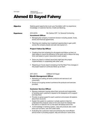 Cairo-Egypt +966557425727
a.sayedfahmy@gmail.com
Ahmed El Sayed Fahmy
Objective Seeking good opportunity to join your foundation with my experience
knowledge in Customer Service, Credit and Banking.
Experience 2014-2016 Bin Garboo EST. for General Contracting
Investment Officer
Managing the company investment division including assets, funds,
stocks and financial agreements.
Planning and creating new investment opportunities to gain profit
across the company assets and add new equity to it .
Project Follow-Up Officer
 Creating time limit schedule for all projects and follow up them on
daily bases to insure the efficiency of the work and to reduce the long
time cost based on given resources to each project.
 Solve any direct or indirect issue that might face the project
implementation in cooperating with other units.
 Repairing an hourly report consisting of all the Real-Time changes in
the project based on continues follow up on them.
2011-2013 CitiBank N.A Egypt
Wealth Management Officer
Marketing and selling all banks products and services to all
consumers.
Ensure an on-going review to enhance the products and services
provided.
Customer Service Officer
Receive customers inquires about their accounts and responsible
of handling each customer's request to the designed unit to support
and help them.
Provide on going support to each customer and answer all explains
about their accounts.
Explain the system to customer in simple wards to help him
understand the products value to him and insure he realizes that
the bank is in need for him so the bank will always serve him.
Full knowledge in banking system, rules and products also credit
lines such as loans, auto and credit cards.
Evaluating the customers need and achieving the most efficient
service level in providing support, help and service in same time.
 