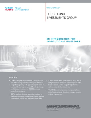 WINTER 2003/04
HEDGE FUND
INVESTMENTS GROUP
AN INTRODUCTION FOR
INSTITUTIONAL INVESTORS
KEY POINTS
• CSAM’s Hedge Fund Investments Group (HFIG) is
one of the leading institutional managers of funds of
hedge funds globally, with approximately $5 billion in
assets under management, over 30 actively managed
portfolios and investment in 150-200 individual
hedge fund managers.
• CSAM has been developing specific solutions for
challenges intrinsic to hedge funds—issues such as
transparency, liquidity and leverage—since 1994.
• A major portion of the value added by HFIG is in its
ability to combine strategies and managers in order
to achieve each fund-of-hedge-fund portfolio’s
defined risk and return objectives.
• The HFIG investment process incorporates three
critical steps: strategy allocation, manager selection
and risk management.
This overview of Credit Suisse Asset Management’s fund of hedge funds
investments capabilities is for informational purposes only and does not
constitute an offer of any interest in any fund or any security or any investment
advisory services. The information contained herein is as of June 30, 2003
unless otherwise indicated.
 