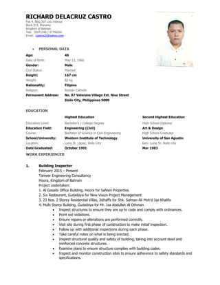 RICHARD DELACRUZ CASTRO
Flat 4, Bldg 307 Lulu Avenue
Block 311, Manama
Kingdom of Bahrain
Tels: 35971340 / 37740266
Email: castros2r@yahoo.com
 PERSONAL DATA
Age: 49
Date of Birth: May 13, 1966
Gender: Male
Civil Status: Married
Height: 167 cm
Weight: 82 kg
Nationality: Filipino
Religion: Roman Catholic
Permanent Address: No. 87 Veterans Village Ext. Nisa Street
Iloilo City, Philippines 5000
EDUCATION
Highest Education Second Highest Education
Education Level: Bachelor’s / College Degree High School Diploma
Education Field: Engineering (Civil) Art & Design
Course: Bachelor of Science in Civil Engineering High School Graduate
School/University: Western Institute of Technology University of San Agustin
Location: Luna St. Lapaz, Iloilo City Gen. Luna St. Iloilo City
Date Graduated: October 1991 Mar 1983
WORK EXPERIENCED
1. Building Inspector
February 2015 – Present
Tameer Engineering Consultancy
Hoora, Kingdom of Bahrain
Project undertaken:
1. Al Gosaibi Office Building, Hoora for Safeen Properties
2. Six Restaurant, Gudaibiya for New Vision Project Management
3. 23 Nos. 2 Storey Residential Villas, Jidhaffs for Shk. Salman Ali Moh’d Isa Khalifa
4. Multi Storey Building, Gudaibiya for Mr. Isa Abdullah Al Othman
 Inspect structures to ensure they are up to code and comply with ordinances.
 Point out violations.
 Ensure repairs or alterations are performed correctly.
 Visit site during first phase of construction to make initial inspection.
 Follow up with additional inspections during each phase.
 Take careful notes on what is being erected.
 Inspect structural quality and safety of building, taking into account steel and
reinforced concrete structures.
 Examine plans to ensure structure complies with building codes.
 Inspect and monitor construction sites to ensure adherence to safety standards and
specifications.
 