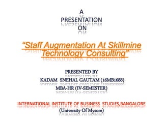 A
PRESENTATION
ON
“Staff Augmentation At Skillmine
Technology Consulting”
PRESENTED BY
KADAM SNEHAL GAUTAM (16MB1688)
MBA-HR (IV-SEMESTER)
INTERNATIONAL INSTITUTE OF BUSINESS STUDIES,BANGALORE
(University Of Mysore)
 