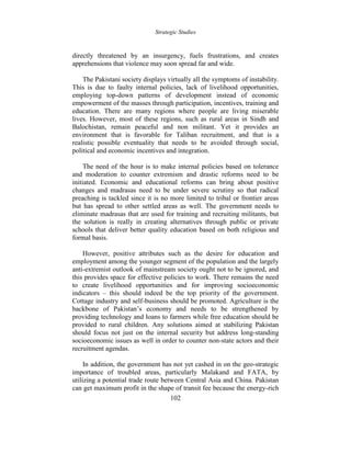 Strategic Studies
102
directly threatened by an insurgency, fuels frustrations, and creates
apprehensions that violence may soon spread far and wide.
The Pakistani society displays virtually all the symptoms of instability.
This is due to faulty internal policies, lack of livelihood opportunities,
employing top-down patterns of development instead of economic
empowerment of the masses through participation, incentives, training and
education. There are many regions where people are living miserable
lives. However, most of these regions, such as rural areas in Sindh and
Balochistan, remain peaceful and non militant. Yet it provides an
environment that is favorable for Taliban recruitment, and that is a
realistic possible eventuality that needs to be avoided through social,
political and economic incentives and integration.
The need of the hour is to make internal policies based on tolerance
and moderation to counter extremism and drastic reforms need to be
initiated. Economic and educational reforms can bring about positive
changes and madrasas need to be under severe scrutiny so that radical
preaching is tackled since it is no more limited to tribal or frontier areas
but has spread to other settled areas as well. The government needs to
eliminate madrasas that are used for training and recruiting militants, but
the solution is really in creating alternatives through public or private
schools that deliver better quality education based on both religious and
formal basis.
However, positive attributes such as the desire for education and
employment among the younger segment of the population and the largely
anti-extremist outlook of mainstream society ought not to be ignored, and
this provides space for effective policies to work. There remains the need
to create livelihood opportunities and for improving socioeconomic
indicators – this should indeed be the top priority of the government.
Cottage industry and self-business should be promoted. Agriculture is the
backbone of Pakistan’s economy and needs to be strengthened by
providing technology and loans to farmers while free education should be
provided to rural children. Any solutions aimed at stabilizing Pakistan
should focus not just on the internal security but address long-standing
socioeconomic issues as well in order to counter non-state actors and their
recruitment agendas.
In addition, the government has not yet cashed in on the geo-strategic
importance of troubled areas, particularly Malakand and FATA, by
utilizing a potential trade route between Central Asia and China. Pakistan
can get maximum profit in the shape of transit fee because the energy-rich
 