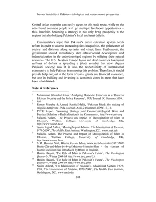 Internal instability in Pakistan – ideological and socioeconomic perspectives
103
Central Asian countries can easily access to this trade route, while on the
other hand common people will get multiple livelihood opportunities –
this, therefore, becoming a strategy to not only bring prosperity in the
regions but also bridging Pakistan’s fiscal and trust deficits.
Commentators argue that Pakistan‘s entire education system needs
reform in order to address increasing class inequalities, the polarization of
society, and divisions along sectarian and ethnic lines. Furthermore, the
government should immediately start infrastructural development and
industrialization in the underdeveloped regions by utilizing their natural
resources. The U.S., Western Europe, Japan and Arab countries have spent
millions of dollars in spreading a jihadi mindset that now plagues
Pakistani society; now it is also the responsibility of international
community to help Pakistan in removing this problem. Therefore, it should
provide help not just in the form of loans, grants and financial assistance,
but also in building and investing in economic zones in areas that have
been rehabilitated.
Notes & References
1
Muhammad Khurshid Khan, ‘Analysing Domestic Terrorism as a Threat to
Pakistan Security and the Policy Response’, IPRI Journal IX, Summer 2009.
2
Ibid.
3
Eamon Murphy & Ahmad Rashid Malik, ‘Pakistan Jihad: the making of
religious terrorism’, IPRI Journal IX, no.2 (Summer 2009): 17-31.
4
PVTR Report, ‘Assessing Strategic and Counter-Ideological Work and
Practical Solution to Radicalization in the Community’, http://www.pvtr.org
5
Maleeha Aslam, ‘The Process and Impact of Ideologization of Islam in
Pakistan’, Wolfson College, University of Cambridge, UK,
http://www.sasnet.lu.se
6
Aasim Sajjad Akhtar, ‘Moving beyond Islamic, The Islamization of Pakistan,
1979-2009’, The Middle East Institute, Washington, DC, www.mei.edu
7
Maleeha Aslam, The Process and Impact of Ideologization of Islam in
Pakistan, Wolfson College, University of Cambridge, UK,
http://www.sasnet.lu.se
8
S. M. Hussian Shah, Bhutto Zia and Islam, www.scribd.com/doc/38735701/
Bhutto-Zia-and-Islam-by-Syed-Mujawar-Hussain-Shah - the concept of
Islamic socialism was introduced by Bhuto in Pakistan.
9
Husain Haqani, ‘The Role of Islam in Pakistan’s Future’, The Washington
Quarterly, Winter 2004-05 http://www.twq.com/05
10
Husain Haqani, ‘The Role of Islam in Pakistan’s Future’, The Washington
Quarterly, Winter 2004-05 http://www.twq.com
11
Nasim Ashraf, ‘The Islamization of Pakistan’s Educational System: 1979-
1989, The Islamization of Pakistan, 1979-2009’, The Middle East Institute,
Washington, DC, www.mei.edu
 
