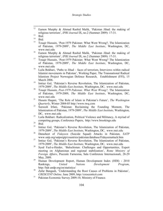 Strategic Studies
104
12
Eamon Murphy & Ahmad Rashid Malik, ‘Pakistan Jihad: the making of
religious terrorism’, IPRI Journal IX, no.2 (Summer 2009): 17-31.
13
Ibid.
14
Ibid.
15
Touqir Hussain, ‘Post-1979 Pakistan: What Went Wrong?, The Islamization
of Pakistan, 1979-2009’, The Middle East Institute, Washington, DC,
www.mei.edu
16
Eamon Murphy & Ahmad Rashid Malik, ‘Pakistan Jihad: the making of
religious terrorism’, IPRI Journal IX, no.2 (Summer 2009): 17-31.
17
Touqir Hussain, ‘Post-1979 Pakistan: What Went Wrong? The Islamization
of Pakistan, 1979-2009’, The Middle East Institute, Washington, DC,
www.mei.edu
18
Laila Bokhari, ‘Paths to Jihad – faces of terrorism, Interviews within radical
Islamist movements in Pakistan’, Working Paper, The Transnational Radical
Islamism Project Norwegian Defence Research, Establishment (FFI), 15
March 2006.
19
Imtiaz Gul, ‘Pakistan’s Reverse Revolution, The Islamization of Pakistan,
1979-2009’, The Middle East Institute, Washington, DC, www.mei.edu
20
Touqir Hussain, Post-1979 Pakistan: What Went Wrong?, The Islamization
of Pakistan, 1979-2009, The Middle East Institute, Washington, DC,
www.mei.edu
21
Husain Haqani, ‘The Role of Islam in Pakistan’s Future’, The Washington
Quarterly, Winter 2004-05 http://www.twq.com
22
Suroosh Irfani, ‘Pakistan: Reclaiming the Founding Moment, The
Islamization of Pakistan, 1979-2009’, The Middle East Institute, Washington,
DC, www.mei.edu
23
Laila Bokhari: Radicalization, Political Violence and Militancy, A myriad of
competing groups, Conference Papers, http://www.brookings.edu
24
Ibid.
25
Imtiaz Gul, ‘Pakistan’s Reverse Revolution, The Islamization of Pakistan,
1979-2009’, The Middle East Institute, Washington, DC, www.mei.edu
26
Datasheet of Fidayeen (Suicide Squad) Attacks in Pakistan, SATP
www.satp.org/satporgtp/countries/pakistan/database/Fidayeenattack.htm
27
Imtiaz Gul, ‘Pakistan’s Reverse Revolution, The Islamization of Pakistan,
1979-2009’, The Middle East Institute, Washington, DC, www.mei.edu
28
Syed Fazl-e-Haider, ‘Balochistan: Challenges and Opportunities, Expert
meeting on Afghanistan and regional stabilization’, Rome Ministry of
Foreign Affairs, Piazzale Farnesina, Sala Conferenze Internazionali, 28-29
May, 2009.
29
Human Development Report, Human Development Index (HDI) - 2010
Rankings, United Nations Development Program,
http://hdr.undp.org/en/statistics/
30
Zafar Bangash, ‘Understanding the Root Causes of Problems in Pakistan’,
CRESCENT Online, June 2009, http://crescenticit.com
31
Pakistan Economic Survey 2009-10, Ministry of Finance.
 