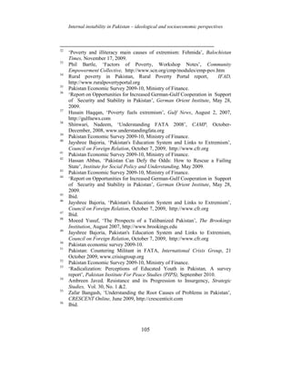 Internal instability in Pakistan – ideological and socioeconomic perspectives
105
32
‘Poverty and illiteracy main causes of extremism: Fehmida’, Balochistan
Times, November 17, 2009.
33
Phil Bartle, ‘Factors of Poverty, Workshop Notes’, Community
Empowerment Collective, http://www.scn.org/cmp/modules/emp-pov.htm
34
Rural poverty in Pakistan, Rural Poverty Portal report, IFAD,
http://www.ruralpovertyportal.org
35
Pakistan Economic Survey 2009-10, Ministry of Finance.
36
‘Report on Opportunities for Increased German-Gulf Cooperation in Support
of Security and Stability in Pakistan’, German Orient Institute, May 28,
2009.
37
Husain Haqqan, ‘Poverty fuels extremism’, Gulf News, August 2, 2007,
http://gulfnews.com
38
Shinwari, Nadeem, ‘Understanding FATA 2008’, CAMP, October-
December, 2008, www.understandingfata.org
39
Pakistan Economic Survey 2009-10, Ministry of Finance.
40
Jayshree Bajoria, ‘Pakistan's Education System and Links to Extremism’,
Council on Foreign Relation, October 7, 2009, http://www.cfr.org
41
Pakistan Economic Survey 2009-10, Ministry of Finance.
42
Hassan Abbas, ‘Pakistan Can Defy the Odds: How to Rescue a Failing
State’, Institute for Social Policy and Understanding, May 2009.
43
Pakistan Economic Survey 2009-10, Ministry of Finance.
44
‘Report on Opportunities for Increased German-Gulf Cooperation in Support
of Security and Stability in Pakistan’, German Orient Institute, May 28,
2009.
45
Ibid.
46
Jayshree Bajoria, ‘Pakistan's Education System and Links to Extremism’,
Council on Foreign Relation, October 7, 2009, http://www.cfr.org
47
Ibid.
48
Moeed Yusuf, ‘The Prospects of a Talibanized Pakistan’, The Brookings
Institution, August 2007, http://www.brookings.edu
49
Jayshree Bajoria, Pakistan's Education System and Links to Extremism,
Council on Foreign Relation, October 7, 2009, http://www.cfr.org
50
Pakistan economic survey 2009-10.
51
Pakistan: Countering Militant in FATA, International Crisis Group, 21
October 2009, www.crisisgroup.org
52
Pakistan Economic Survey 2009-10, Ministry of Finance.
53
‘Radicalization: Perceptions of Educated Youth in Pakistan, A survey
report’, Pakistan Institute For Peace Studies (PIPS), September 2010.
54
Ambreen Javed, Resistance and its Progression to Insurgency, Strategic
Studies, Vol. 30, No. 1 &2.
55
Zafar Bangash, ‘Understanding the Root Causes of Problems in Pakistan’,
CRESCENT Online, June 2009, http://crescenticit.com
56
Ibid.
 