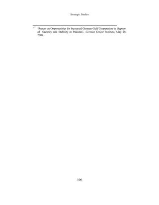 Strategic Studies
106
57
‘Report on Opportunities for Increased German-Gulf Cooperation in Support
of Security and Stability in Pakistan’, German Orient Institute, May 28,
2009.
 