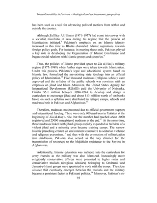 Internal instability in Pakistan – ideological and socioeconomic perspectives
93
has been used as a tool for advancing political motives from within and
outside the country.
Although Zulfikar Ali Bhutto (1971–1977) had come into power with
a socialist manifesto, it was during his regime that the process of
Islamization initiated.8
Pakistan’s emphasis on an Islamic identity
increased in this time as Bhutto channeled Islamic aspirations towards
foreign policy goals. For instance, in meeting these ends, Pakistan played
a key role in developing the Organization of Islamic Conference and
began special relations with Islamic groups and countries.9
Thus, the policies of Bhutto provided space to Zia-ul-Haq’s military
regime (1977–1988) when further steps were taken towards Islamization.
Under this process, Pakistan’s legal and educational system based on
Islamic law, formalized the pre-existing state ideology into an official
policy of Islamization.10
Five thousand madrasas (religious school) were
approved and the syllabus of the public schools was rewritten with an
emphasis on jihad and Islam. Moreover, the United States Agency for
International Development (USAID) paid the University of Nebraska,
Omaha $5.1 million between 1984-1994 to develop and design a
curriculum to encourage jihad and about $13 million worth of textbooks
based on such a syllabus were distributed in refugee camps, schools and
madrasas both in Pakistan and Afghanistan.11
Therefore, madrasas mushroomed due to official government support
and international funding. There were only 900 madrasas in Pakistan at the
beginning of Zia-ul-Haq’s rule, but the number had reached about 8000
registered and 25000 unregistered madrasas at the end.12
At the same time,
these madrasas linked with jihadi groups rapidly expanded as breeders of a
violent jihad and a minority even became training camps. The narrow
Islamic preaching created an environment conducive to sectarian violence
and religious extremism,13
and thus with the orientation of militarization
into madrassas, Pakistan also served as the key channel for the
transmission of resources to the Mujahidin resistance to the Soviets in
Afghanistan.
Additionally, Islamic education was included into the curriculum for
army recruits as the military was also Islamized. Increasingly more
religiously conservative officers were promoted to higher ranks and
conservative mullahs (religious scholars) belonging to Deobandi and
Jamaat-e-Islami groups were appointed to work with the troops. The close
alliance that eventually emerged between the mullahs and the military
became a persistent factor in Pakistani politics.14
Moreover, Pakistan’s re-
 