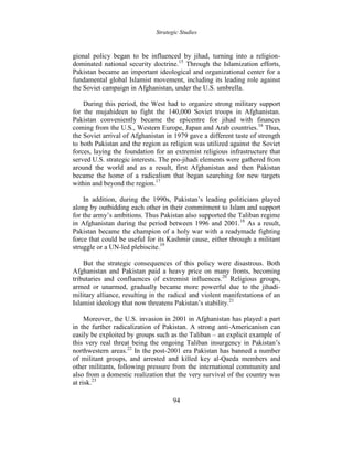 Strategic Studies
94
gional policy began to be influenced by jihad, turning into a religion-
dominated national security doctrine.15
Through the Islamization efforts,
Pakistan became an important ideological and organizational center for a
fundamental global Islamist movement, including its leading role against
the Soviet campaign in Afghanistan, under the U.S. umbrella.
During this period, the West had to organize strong military support
for the mujahideen to fight the 140,000 Soviet troops in Afghanistan.
Pakistan conveniently became the epicentre for jihad with finances
coming from the U.S., Western Europe, Japan and Arab countries.16
Thus,
the Soviet arrival of Afghanistan in 1979 gave a different taste of strength
to both Pakistan and the region as religion was utilized against the Soviet
forces, laying the foundation for an extremist religious infrastructure that
served U.S. strategic interests. The pro-jihadi elements were gathered from
around the world and as a result, first Afghanistan and then Pakistan
became the home of a radicalism that began searching for new targets
within and beyond the region.17
In addition, during the 1990s, Pakistan’s leading politicians played
along by outbidding each other in their commitment to Islam and support
for the army’s ambitions. Thus Pakistan also supported the Taliban regime
in Afghanistan during the period between 1996 and 2001.18
As a result,
Pakistan became the champion of a holy war with a readymade fighting
force that could be useful for its Kashmir cause, either through a militant
struggle or a UN-led plebiscite.19
But the strategic consequences of this policy were disastrous. Both
Afghanistan and Pakistan paid a heavy price on many fronts, becoming
tributaries and confluences of extremist influences.20
Religious groups,
armed or unarmed, gradually became more powerful due to the jihadi-
military alliance, resulting in the radical and violent manifestations of an
Islamist ideology that now threatens Pakistan’s stability.21
Moreover, the U.S. invasion in 2001 in Afghanistan has played a part
in the further radicalization of Pakistan. A strong anti-Americanism can
easily be exploited by groups such as the Taliban – an explicit example of
this very real threat being the ongoing Taliban insurgency in Pakistan’s
northwestern areas.22
In the post-2001 era Pakistan has banned a number
of militant groups, and arrested and killed key al-Qaeda members and
other militants, following pressure from the international community and
also from a domestic realization that the very survival of the country was
at risk.23
 