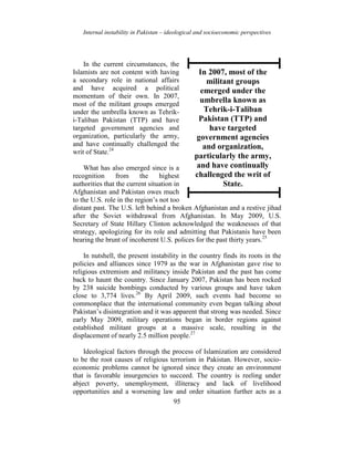 Internal instability in Pakistan – ideological and socioeconomic perspectives
95
In the current circumstances, the
Islamists are not content with having
a secondary role in national affairs
and have acquired a political
momentum of their own. In 2007,
most of the militant groups emerged
under the umbrella known as Tehrik-
i-Taliban Pakistan (TTP) and have
targeted government agencies and
organization, particularly the army,
and have continually challenged the
writ of State.24
What has also emerged since is a
recognition from the highest
authorities that the current situation in
Afghanistan and Pakistan owes much
to the U.S. role in the region’s not too
distant past. The U.S. left behind a broken Afghanistan and a restive jihad
after the Soviet withdrawal from Afghanistan. In May 2009, U.S.
Secretary of State Hillary Clinton acknowledged the weaknesses of that
strategy, apologizing for its role and admitting that Pakistanis have been
bearing the brunt of incoherent U.S. polices for the past thirty years.25
In nutshell, the present instability in the country finds its roots in the
policies and alliances since 1979 as the war in Afghanistan gave rise to
religious extremism and militancy inside Pakistan and the past has come
back to haunt the country. Since January 2007, Pakistan has been rocked
by 238 suicide bombings conducted by various groups and have taken
close to 3,774 lives.26
By April 2009, such events had become so
commonplace that the international community even began talking about
Pakistan’s disintegration and it was apparent that strong was needed. Since
early May 2009, military operations began in border regions against
established militant groups at a massive scale, resulting in the
displacement of nearly 2.5 million people.27
Ideological factors through the process of Islamization are considered
to be the root causes of religious terrorism in Pakistan. However, socio-
economic problems cannot be ignored since they create an environment
that is favorable insurgencies to succeed. The country is reeling under
abject poverty, unemployment, illiteracy and lack of livelihood
opportunities and a worsening law and order situation further acts as a
In 2007, most of the
militant groups
emerged under the
umbrella known as
Tehrik-i-Taliban
Pakistan (TTP) and
have targeted
government agencies
and organization,
particularly the army,
and have continually
challenged the writ of
State.
 