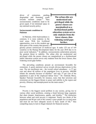 Strategic Studies
96
driver of extremism, pushing
disgruntled and frustrated youth
towards militant camps.28
Thus
socioeconomic conditions need to be
given equal, if not dominant space in
any national security policy.
Socioeconomic conditions in
Pakistan
In Pakistan, while backwardness is
common, it is more endemic in the
rural areas. With few livelihood
opportunities, even in this modern age
there parts of the country that present a
gloomy picture reminiscent of medieval ages. It ranks 125 out of 169
countries in the Human Development Index for the year 2010 due to its
poor social indicators.29
In addition, socioeconomic polarization presents
the greatest threat to stability. The urban elite are modernized and
privileged while the poorer classes are marginalized as a dysfunctional
public education system serves only students from the lower classes, thus
widening social gaps further.
The prevailing conditions present an environment favorable for
extremism. A quick statistical survey reveals obvious deprivations in this
case. The net enrollment rate - the overall school attendance - is 57 per
cent and about 40 million of the population lives in poverty; 400,000
infants die annually because of diarrhea30
and only 37 per cent of the
population is part of the employed labour force.31
Dr. Fehmida Mirza,
Speaker National Assembly for instance, notes that that terrorism and
extremism are the biggest threats to peace and stability in the region and
poverty, illiteracy and unemployment are the main causes.32
Poverty
Poverty is the biggest social problem in any society, giving rise to
various other social problems, creating a bond between large segments
that share despair, hopelessness, apathy, and timidity.33
The distinction
between urban and rural poverty is important. Nearly two thirds of the
population and 80 per cent of the country’s poor people live in rural areas
and most do not have adequate access to basic needs of life,34
thus
compelling many to turn to illegal channels for financial security.
The urban elite are
modernized and
privileged while the
poorer classes are
marginalized as a
dysfunctional public
education system serves
only students from the
lower classes, thus
widening social gaps
further.
 