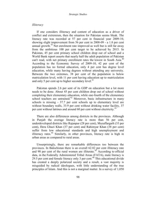 Strategic Studies
98
Illiteracy
If one considers illiteracy and content of education as a driver of
conflict and extremism, then the situation for Pakistan seems bleak. The
literacy rate was recorded at 57 per cent in financial year 2009-10,
showing slight improvement from 56 per cent in 2008-09 - a 1.8 per cent
annual growth.39
Net enrolment rate improved as well but is still far away
from the ambitious 100 per cent target to be achieved by 2015. In
Pakistan, 45 per cent primary school children drop out of school and a
World Bank report asserts that nearly half the adult population of Pakistan
can't read, with net primary enrollment rates the lowest in South Asia.40
According to the Economic Survey of 2009-10, 42 per cent of the
population has no formal education, only 4 per cent has degree level
education, while many having degrees without attending any university.
Between the two extremes, 38 per cent of the population is below
matriculation level, with 11 per cent having education up to matriculation
and only 5 per cent up to higher secondary level.41
Pakistan spends 2.6 per sent of its GDP on education but a lot more
needs to be done. About 45 per cent children drop out of school without
completing their elementary education, while one-fourth of the elementary
school teachers are untrained.42
Moreover, basic infrastructure in many
schools is missing - 37.7 per cent schools up to elementary level are
without boundary walls, 33.9 per cent without drinking water facility, 37
per cent without latrines and around 60 per cent without electricity.43
There are also differences among districts in the provinces. Although
in Punjab the average literacy rate is more than 56 per cent,
underdeveloped districts like Rajanpur (28 per cent), Muzaffargarh (33 per
cent), Dera Ghazi Khan (37 per cent) and Rahimyar Khan (38 per cent)
suffer from low educational standards and high unemployment and
illiteracy rates.44
Similarly, in other provinces, literacy rate is high in
urban areas as compared to rural areas.
Unsurprisingly, there are remarkable differences too between the
provinces. In Balochistan there is an overall 62.82 per cent illiteracy rate
and 90 per cent of the rural women are illiterate.45
According to official
data, in the Federally Administered Tribal Areas (FATA), male literacy is
29.5 per cent and female literacy only 3 per cent.46
This educational divide
has created a deeply polarized society and a result, a vast majority is
misguided by radical ideologues, with little understanding of the true
principles of Islam. And this is not a marginal matter. In a survey of 1,050
 