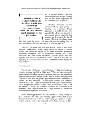 Internal instability in Pakistan – ideological and socioeconomic perspectives
99
FATA residents, nearly 45 per cent
of the respondents thought illiteracy
was the main factor responsible for
the current religious extremism.47
Education institutions are also
characterized by poor-quality of
teaching and learning. Decent
education is available to those who
can afford it while poor standards in
government schools mean that their
students are ill-prepared for the job
market. This is a much larger threat
than that posed by minority of extremist madrasa cadres that can
perpetrate violence, but have no potential to infuse the society.48
Therefore, Pakistan's poor education system, which in turn limits
economic opportunities, makes young generation targets of militant
groups. The educational system suffers from inadequate government
investment, corruption, lack of institutional capacity, and a poor
curriculum that often incites intolerance. Militant groups thus have
exploited this weakness for their own ends,49
and it is only the State
neglecting its social responsibilities that should be blamed for the abysmal
state of affairs.
Unemployment
Currently, the official rate of unemployment is 7.4 per cent but private
estimates also rate it as high as 12 per cent.50
There are many reasons for
unemployment, including machinery replacing manpower and lack of new
industrial development, and the impact can be serious and dangerous.
Emigration, both legal and illegal, becomes commonplace and effects of
militancy are also undeniable. The Taliban for instance, give a monthly
salary of rupees Rs. 15,000, which is significantly higher than what many
earn – including the tribal levies who earn a monthly salary of Rs. 3,500
per month.51
Clearly, the economic attraction of extremism would
overpower other considerations for a large number of dissatisfied,
frustrated and marginalized individuals.
With a median age of around 20 years, Pakistan is a young country and
it is estimated that there are currently approximately 104 million
Pakistanis below the age of 30. The total working age population is 121.01
million, with the size of the employed labour force estimated at 52.71
Decent education is
available to those who
can afford it while poor
standards in
government schools
mean that their students
are ill-prepared for the
job market.
 
