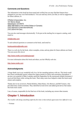 O’reilly - Java Performance Tuning
- 7 -
Comments and Questions
The information in this book has been tested and verified, but you may find that features have
changed (or you may even find mistakes!). You can send any errors you find, as well as suggestions
for future editions, to:
O'Reilly & Associates, Inc.
101 Morris Street
Sebastopol, CA 95472
(800) 998-9938 (in the United States or Canada)
(707) 829-0515 (international/local)
(707) 829-0104 (fax)
You can also send messages electronically. To be put on the mailing list or request a catalog, send
email to:
info@oreilly.com
To ask technical questions or comment on the book, send email to:
bookquestions@oreilly.com
There is a web site for the book, where examples, errata, and any plans for future editions are listed.
You can access this site at:
http://www.oreilly.com/catalog/javapt/
For more information about this book and others, see the O'Reilly web site:
http://www.oreilly.com
Acknowledgments
A huge thank you to my wonderful wife Ava, for her unending patience with me. This book would
have been considerably poorer without her improvements in clarity and consistency throughout. I
am also very grateful to Mike Loukides and Kirk Pepperdine for the enormously helpful assistance I
received from them while writing this book. Their many notes have helped to make this book much
clearer and complete.
Thanks also to my reviewers, Patrick Killelea, Ethan Henry, Eric Brower, and Bill Venners, who
provided many useful comments. They identified several errors and added good advice that makes
this book more useful.
I am, of course, responsible for the final text of this book, including any erroors tthat rremain.
Chapter 1. Introduction
The trouble with doing something right the first time is that nobody appreciates how difficult it was.
—Fortune
 