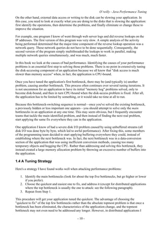 O’reilly - Java Performance Tuning
- 10 -
On the other hand, external data access or writing to the disk can be slowing your application. In
this case, you need to look at exactly what you are doing to the disks that is slowing the application:
first identify the operations, then determine the problems, and finally eliminate or change these to
improve the situation.
For example, one program I know of went through web server logs and did reverse lookups on the
IP addresses. The first version of this program was very slow. A simple analysis of the activity
being performed determined that the major time component of the reverse lookup operation was a
network query. These network queries do not have to be done sequentially. Consequently, the
second version of the program simply multithreaded the lookups to work in parallel, making
multiple network queries simultaneously, and was much, much faster.
In this book we look at the causes of bad performance. Identifying the causes of your performance
problems is an essential first step to solving those problems. There is no point in extensively tuning
the disk-accessing component of an application because we all know that "disk access is much
slower than memory access" when, in fact, the application is CPU-bound.
Once you have tuned the application's first bottleneck, there may be (and typically is) another
problem, causing another bottleneck. This process often continues over several tuning iterations. It
is not uncommon for an application to have its initial "memory hog" problems solved, only to
become disk-bound, and then in turn CPU-bound when the disk-access problem is fixed. After all,
the application has to be limited by something, or it would take no time at all to run.
Because this bottleneck-switching sequence is normal—once you've solved the existing bottleneck,
a previously hidden or less important one appears—you should attempt to solve only the main
bottlenecks in an application at any one time. This may seem obvious, but I frequently encounter
teams that tackle the main identified problem, and then instead of finding the next real problem,
start applying the same fix everywhere they can in the application.
One application I know of had a severe disk I/O problem caused by using unbuffered streams (all
disk I/O was done byte by byte, which led to awful performance). After fixing this, some members
of the programming team decided to start applying buffering everywhere they could, instead of
establishing where the next bottleneck was. In fact, the next bottleneck was in a data-conversion
section of the application that was using inefficient conversion methods, causing too many
temporary objects and hogging the CPU. Rather than addressing and solving this bottleneck, they
instead created a large memory allocation problem by throwing an excessive number of buffers into
the application.
1.4 A Tuning Strategy
Here's a strategy I have found works well when attacking performance problems:
1. Identify the main bottlenecks (look for about the top five bottlenecks, but go higher or lower
if you prefer).
2. Choose the quickest and easiest one to fix, and address it (except for distributed applications
where the top bottleneck is usually the one to attack: see the following paragraph).
3. Repeat from Step 1.
This procedure will get your application tuned the quickest. The advantage of choosing the
"quickest to fix" of the top few bottlenecks rather than the absolute topmost problem is that once a
bottleneck has been eliminated, the characteristics of the application change, and the topmost
bottleneck may not even need to be addressed any longer. However, in distributed applications I
 