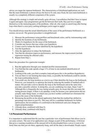 O’reilly - Java Performance Tuning
- 11 -
advise you target the topmost bottleneck. The characteristics of distributed applications are such
that the main bottleneck is almost always the best to fix and, once fixed, the next main bottleneck is
usually in a completely different component of the system.
Although this strategy is simple and actually quite obvious, I nevertheless find that I have to repeat
it again and again: once programmers get the bit between their teeth, they just love to apply
themselves to the interesting parts of the problems. After all, who wants to unroll loop after boring
loop when there's a nice juicy caching technique you're eager to apply?
You should always treat the actual identification of the cause of the performance bottleneck as a
science, not an art. The general procedure is straightforward:
1. Measure the performance using profilers and benchmark suites, and by instrumenting code.
2. Identify the locations of any bottlenecks.
3. Think of a hypothesis for the cause of the bottleneck.
4. Consider any factors that may refute your hypothesis.
5. Create a test to isolate the factor identified by the hypothesis.
6. Test the hypothesis.
7. Alter the application to reduce the bottleneck.
8. Test that the alteration improves performance, and measure the improvement (include
regression testing the affected code).
9. Repeat from Step 1.
Here's the procedure for a particular example:
1. Run the application through your standard profiler (measurement).
2. You find that the code spends a huge 11% of time in one method (identification of
bottleneck).
3. Looking at the code, you find a complex loop and guess this is the problem (hypothesis).
4. You see that it is not iterating that many times, so possibly the bottleneck could be outside
the loop (confounding factor).
5. You could vary the loop iteration as a test to see if that identifies the loop as the bottleneck.
However, you instead try to optimize the loop by reducing the number of method calls it
makes: this provides a test to identify the loop as the bottleneck and at the same time
provides a possible solution. In doing this, you are combining two steps, Steps 5 and 7.
Although this is frequently the way tuning actually goes, be aware that this can make the
tuning process longer: if there is no speedup, it may be because your optimization did not
actually make things faster, in which case you have neither confirmed nor eliminated the
loop as the cause of the bottleneck.
6. Rerunning the profile on the altered application finds that this method has shifted its
percentage time down to just 4%. This may still be a candidate bottleneck for further
optimization, but nevertheless it's confirmed as the bottleneck and your change has
improved performance.
7. (Already done, combined with Step 5).
8. (Already done, combined with Step 6).
1.5 Perceived Performance
It is important to understand that the user has a particular view of performance that allows you to
cut some corners. The user of an application sees changes as part of the performance. A browser
that gives a running countdown of the amount left to be downloaded from a server is seen to be
faster than one that just sits there, apparently hung, until all the data is downloaded. People expect
 