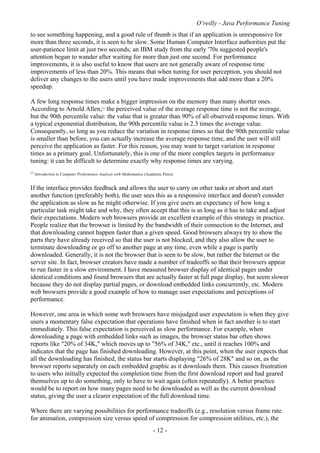 O’reilly - Java Performance Tuning
- 12 -
to see something happening, and a good rule of thumb is that if an application is unresponsive for
more than three seconds, it is seen to be slow. Some Human Computer Interface authorities put the
user-patience limit at just two seconds; an IBM study from the early '70s suggested people's
attention began to wander after waiting for more than just one second. For performance
improvements, it is also useful to know that users are not generally aware of response time
improvements of less than 20%. This means that when tuning for user perception, you should not
deliver any changes to the users until you have made improvements that add more than a 20%
speedup.
A few long response times make a bigger impression on the memory than many shorter ones.
According to Arnold Allen,[1]
the perceived value of the average response time is not the average,
but the 90th percentile value: the value that is greater than 90% of all observed response times. With
a typical exponential distribution, the 90th percentile value is 2.3 times the average value.
Consequently, so long as you reduce the variation in response times so that the 90th percentile value
is smaller than before, you can actually increase the average response time, and the user will still
perceive the application as faster. For this reason, you may want to target variation in response
times as a primary goal. Unfortunately, this is one of the more complex targets in performance
tuning: it can be difficult to determine exactly why response times are varying.
[1]
Introduction to Computer Performance Analysis with Mathematica (Academic Press).
If the interface provides feedback and allows the user to carry on other tasks or abort and start
another function (preferably both), the user sees this as a responsive interface and doesn't consider
the application as slow as he might otherwise. If you give users an expectancy of how long a
particular task might take and why, they often accept that this is as long as it has to take and adjust
their expectations. Modern web browsers provide an excellent example of this strategy in practice.
People realize that the browser is limited by the bandwidth of their connection to the Internet, and
that downloading cannot happen faster than a given speed. Good browsers always try to show the
parts they have already received so that the user is not blocked, and they also allow the user to
terminate downloading or go off to another page at any time, even while a page is partly
downloaded. Generally, it is not the browser that is seen to be slow, but rather the Internet or the
server site. In fact, browser creators have made a number of tradeoffs so that their browsers appear
to run faster in a slow environment. I have measured browser display of identical pages under
identical conditions and found browsers that are actually faster at full page display, but seem slower
because they do not display partial pages, or download embedded links concurrently, etc. Modern
web browsers provide a good example of how to manage user expectations and perceptions of
performance.
However, one area in which some web browsers have misjudged user expectation is when they give
users a momentary false expectation that operations have finished when in fact another is to start
immediately. This false expectation is perceived as slow performance. For example, when
downloading a page with embedded links such as images, the browser status bar often shows
reports like "20% of 34K," which moves up to "56% of 34K," etc., until it reaches 100% and
indicates that the page has finished downloading. However, at this point, when the user expects that
all the downloading has finished, the status bar starts displaying "26% of 28K" and so on, as the
browser reports separately on each embedded graphic as it downloads them. This causes frustration
to users who initially expected the completion time from the first download report and had geared
themselves up to do something, only to have to wait again (often repeatedly). A better practice
would be to report on how many pages need to be downloaded as well as the current download
status, giving the user a clearer expectation of the full download time.
Where there are varying possibilities for performance tradeoffs (e.g., resolution versus frame rate
for animation, compression size versus speed of compression for compression utilities, etc.), the
 