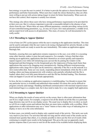 O’reilly - Java Performance Tuning
- 13 -
best strategy is to put the user in control. It is better to provide the option to choose between faster
performance and better functionality. When users have made the choice themselves, they are often
more willing to put up with actions taking longer in return for better functionality. When users do
not have this control, their response is usually less tolerant.
This strategy also allows those users who have strong performance requirements to be provided for
at their own cost. But it is always important to provide a reasonable default in the absence of any
choice from the user. Where there are many different parameters, consider providing various levels
of user-controlled tuning parameters, e.g., an easy set of just a few main parameters, a middle level,
and an expert level with access to all parameters. This must, of course, be well documented to be
really useful.
1.5.1 Threading to Appear Quicker
A lot of time (in CPU cycles) passes while the user is reacting to the application interface. This time
can be used to anticipate what the user wants to do (using a background low priority thread), so that
precalculated results are ready to assist the user immediately. This makes an application appear
blazingly fast.
Similarly, ensuring that your application remains responsive to the user, even while it is executing
some other function, makes it seem fast and responsive. For example, I always find that when
starting up an application, applications that draw themselves on screen quickly and respond to
repaint requests even while still initializing (you can test this by putting the window in the
background and then bringing it to the foreground) give the impression of being much faster than
applications that seem to be chugging away unresponsively. Starting different word-processing
applications with a large file to open can be instructive, especially if the file is on the network or a
slow (removable) disk. Some act very nicely, responding almost immediately while the file is still
loading; others just hang unresponsively with windows only partially refreshed until the file is
loaded; others don't even fully paint themselves until the file has finished loading. This illustrates
what can happen if you do not use threads appropriately.
In Java, the key to making an application responsive is multithreading. Use threads to ensure that
any particular service is available and unblocked when needed. Of course this can be difficult to
program correctly and manage. Handling interthread communication with maximal responsiveness
(and minimal bugs) is a complex task, but it does tend to make for a very snappily built application.
1.5.2 Streaming to Appear Quicker
When you display the results of some activity on the screen, there is often more information than
can fit on a single screen. For example, a request to list all the details on all the files in a particular
large directory may not fit on one display screen. The usual way to display this is to show as much
as will fit on a single screen and indicate that there are more items available with a scrollbar. Other
applications or other information may use a "more" button or have other ways of indicating how to
display or move on to the extra information.
In these cases, you initially need to display only a partial result of the activity. This tactic can work
very much in your favor. For activities that take too long and for which some of the results can be
returned more quickly than others, it is certainly possible to show just the first set of results while
continuing to compile more results in the background. This gives the user an apparently much
quicker response than if you were to wait for all the results to be available before displaying them.
 