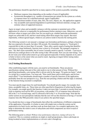 O’reilly - Java Performance Tuning
- 15 -
The performance should be specified for as many aspects of the system as possible, including:
• Multiuser response times depending on the number of users (if applicable)
• Systemwide throughput (e.g., number of transactions per minute for the system as a whole,
or response times on a saturated network, again if applicable)
• The maximum number of users, data, files, file sizes, objects, etc., the application supports
• Any acceptable and expected degradation in performance between minimal, average, and
extreme values of supported resources
Agree on target values and acceptable variances with the customer or potential users of the
application (or whoever is responsible for performance) before starting to tune. Otherwise, you will
not know where to target your effort, how far you need to go, whether particular performance
targets are achievable at all, and how much tuning effort those targets may require. But most
importantly, without agreed targets, whatever you achieve tends to become the starting point.
The following scenario is not unusual: a manager sees horrendous performance, perhaps a function
that was expected to be quick, but takes 100 seconds. His immediate response is, "Good grief, I
expected this to take no more than 10 seconds." Then, after a quick round of tuning that identifies
and removes a huge bottleneck, function time is down to 10 seconds. The manager's response is
now, "Ah, that's more reasonable, but of course I actually meant to specify 3 seconds—I just never
believed you could get down so far after seeing it take 100 seconds. Now you can start tuning." You
do not want your initial achievement to go unrecognized (especially if money depends on it), and it
is better to know at the outset what you need to reach. Agreeing on targets before tuning makes
everything clear to everyone.
1.6.2 Setting Benchmarks
After establishing targets with the users, you need to set benchmarks. These are precise
specifications stating what part of the code needs to run in what amount of time. Without first
specifying benchmarks, your tuning effort is driven only by the target, "It's gotta run faster," which
is a recipe for a wasted return. You must ask, "How much faster and in which parts, and for how
much effort?" Your benchmarks should target a number of specific functions of the application,
preferably from the user perspective (e.g., from the user pressing a button until the reply is returned,
or the function being executed is completed).
You must specify target times for each benchmark. You should specify ranges: for example, best
times, acceptable times, etc. These times are often specified in frequencies of achieving the targets.
For example, you might specify that function A takes not more than 3 seconds to execute from user
click to response received for 80% of executions, with another 15% of response times allowed to
fall in the 3- to 5-second range, and 5% allowed to fall in the 5- to 10-second range. Note that the
earlier section on user perceptions indicates that the user will see this function as having a 5-second
response time (the 90th percentile value) if you achieve the specified ranges.
You should also have a range of benchmarks that reflect the contributions of different components
of the application. If possible, it is better to start with simple tests so that the system can be
understood at its basic levels, and then work up from these tests. In a complex application, this
helps to determine the relative costs of subsystems and which components are most in need of
performance-tuning.
The following point is critical: Without clear performance objectives, tuning will never be
completed. This is a common syndrome on single or small group projects, where code keeps on
being tweaked as better implementations or cleverer code is thought up.
 