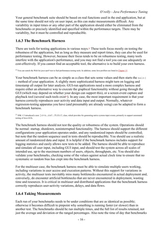 O’reilly - Java Performance Tuning
- 16 -
Your general benchmark suite should be based on real functions used in the end application, but at
the same time should not rely on user input, as this can make measurements difficult. Any
variability in input times or any other part of the application should either be eliminated from the
benchmarks or precisely identified and specified within the performance targets. There may be
variability, but it must be controlled and reproducible.
1.6.3 The Benchmark Harness
There are tools for testing applications in various ways.[2]
These tools focus mostly on testing the
robustness of the application, but as long as they measure and report times, they can also be used for
performance testing. However, because their focus tends to be on robustness testing, many tools
interfere with the application's performance, and you may not find a tool you can use adequately or
cost-effectively. If you cannot find an acceptable tool, the alternative is to build your own harness.
[2]
You can search the Web for java+perf+test to find performance-testing tools. In addition, some Java profilers are listed in Chapter 15.
Your benchmark harness can be as simple as a class that sets some values and then starts the main(
) method of your application. A slightly more sophisticated harness might turn on logging and
timestamp all output for later analysis. GUI-run applications need a more complex harness and
require either an alternative way to execute the graphical functionality without going through the
GUI (which may depend on whether your design can support this), or a screen event capture and
playback tool (several such tools exist[3]
). In any case, the most important requirement is that your
harness correctly reproduces user activity and data input and output. Normally, whatever
regression-testing apparatus you have (and presumably are already using) can be adapted to form a
benchmark harness.
[3]
JDK 1.3 introduced a new java.awt.Robot class, which provides for generating native system-input events, primarily to support automated
testing of Java GUIs.
The benchmark harness should not test the quality or robustness of the system. Operations should
be normal: startup, shutdown, noninterrupted functionality. The harness should support the different
configurations your application operates under, and any randomized inputs should be controlled;
but note that the random sequence used in tests should be reproducible. You should use a realistic
amount of randomized data and input. It is helpful if the benchmark harness includes support for
logging statistics and easily allows new tests to be added. The harness should be able to reproduce
and simulate all user input, including GUI input, and should test the system across all scales of
intended use, up to the maximum numbers of users, objects, throughputs, etc. You should also
validate your benchmarks, checking some of the values against actual clock time to ensure that no
systematic or random bias has crept into the benchmark harness.
For the multiuser case, the benchmark harness must be able to simulate multiple users working,
including variations in user access and execution patterns. Without this support for variations in
activity, the multiuser tests inevitably miss many bottlenecks encountered in actual deployment and,
conversely, do encounter artificial bottlenecks that are never encountered in deployment, wasting
time and resources. It is critical in multiuser and distributed applications that the benchmark harness
correctly reproduces user-activity variations, delays, and data flows.
1.6.4 Taking Measurements
Each run of your benchmarks needs to be under conditions that are as identical as possible;
otherwise it becomes difficult to pinpoint why something is running faster (or slower) than in
another test. The benchmarks should be run multiple times, and the full list of results retained, not
just the average and deviation or the ranged percentages. Also note the time of day that benchmarks
 