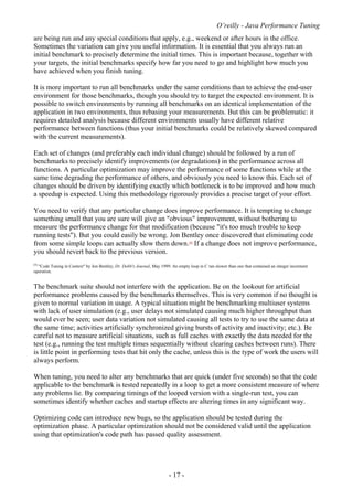 O’reilly - Java Performance Tuning
- 17 -
are being run and any special conditions that apply, e.g., weekend or after hours in the office.
Sometimes the variation can give you useful information. It is essential that you always run an
initial benchmark to precisely determine the initial times. This is important because, together with
your targets, the initial benchmarks specify how far you need to go and highlight how much you
have achieved when you finish tuning.
It is more important to run all benchmarks under the same conditions than to achieve the end-user
environment for those benchmarks, though you should try to target the expected environment. It is
possible to switch environments by running all benchmarks on an identical implementation of the
application in two environments, thus rebasing your measurements. But this can be problematic: it
requires detailed analysis because different environments usually have different relative
performance between functions (thus your initial benchmarks could be relatively skewed compared
with the current measurements).
Each set of changes (and preferably each individual change) should be followed by a run of
benchmarks to precisely identify improvements (or degradations) in the performance across all
functions. A particular optimization may improve the performance of some functions while at the
same time degrading the performance of others, and obviously you need to know this. Each set of
changes should be driven by identifying exactly which bottleneck is to be improved and how much
a speedup is expected. Using this methodology rigorously provides a precise target of your effort.
You need to verify that any particular change does improve performance. It is tempting to change
something small that you are sure will give an "obvious" improvement, without bothering to
measure the performance change for that modification (because "it's too much trouble to keep
running tests"). But you could easily be wrong. Jon Bentley once discovered that eliminating code
from some simple loops can actually slow them down.[4]
If a change does not improve performance,
you should revert back to the previous version.
[4]
"Code Tuning in Context" by Jon Bentley, Dr. Dobb's Journal, May 1999. An empty loop in C ran slower than one that contained an integer increment
operation.
The benchmark suite should not interfere with the application. Be on the lookout for artificial
performance problems caused by the benchmarks themselves. This is very common if no thought is
given to normal variation in usage. A typical situation might be benchmarking multiuser systems
with lack of user simulation (e.g., user delays not simulated causing much higher throughput than
would ever be seen; user data variation not simulated causing all tests to try to use the same data at
the same time; activities artificially synchronized giving bursts of activity and inactivity; etc.). Be
careful not to measure artificial situations, such as full caches with exactly the data needed for the
test (e.g., running the test multiple times sequentially without clearing caches between runs). There
is little point in performing tests that hit only the cache, unless this is the type of work the users will
always perform.
When tuning, you need to alter any benchmarks that are quick (under five seconds) so that the code
applicable to the benchmark is tested repeatedly in a loop to get a more consistent measure of where
any problems lie. By comparing timings of the looped version with a single-run test, you can
sometimes identify whether caches and startup effects are altering times in any significant way.
Optimizing code can introduce new bugs, so the application should be tested during the
optimization phase. A particular optimization should not be considered valid until the application
using that optimization's code path has passed quality assessment.
 