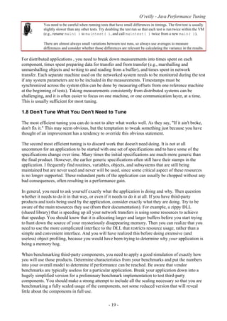 O’reilly - Java Performance Tuning
- 19 -
You need to be careful when running tests that have small differences in timings. The first test is usually
slightly slower than any other tests. Try doubling the test run so that each test is run twice within the VM
(e.g., rename main( ) to maintest( ), and call maintest( ) twice from a new main( )).
There are almost always small variations between test runs, so always use averages to measure
differences and consider whether those differences are relevant by calculating the variance in the results.
For distributed applications , you need to break down measurements into times spent on each
component, times spent preparing data for transfer and from transfer (e.g., marshalling and
unmarshalling objects and writing to and reading from a buffer), and times spent in network
transfer. Each separate machine used on the networked system needs to be monitored during the test
if any system parameters are to be included in the measurements. Timestamps must be
synchronized across the system (this can be done by measuring offsets from one reference machine
at the beginning of tests). Taking measurements consistently from distributed systems can be
challenging, and it is often easier to focus on one machine, or one communication layer, at a time.
This is usually sufficient for most tuning.
1.8 Don't Tune What You Don't Need to Tune
The most efficient tuning you can do is not to alter what works well. As they say, "If it ain't broke,
don't fix it." This may seem obvious, but the temptation to tweak something just because you have
thought of an improvement has a tendency to override this obvious statement.
The second most efficient tuning is to discard work that doesn't need doing. It is not at all
uncommon for an application to be started with one set of specifications and to have some of the
specifications change over time. Many times the initial specifications are much more generic than
the final product. However, the earlier generic specifications often still have their stamps in the
application. I frequently find routines, variables, objects, and subsystems that are still being
maintained but are never used and never will be used, since some critical aspect of these resources
is no longer supported. These redundant parts of the application can usually be chopped without any
bad consequences, often resulting in a performance gain.
In general, you need to ask yourself exactly what the application is doing and why. Then question
whether it needs to do it in that way, or even if it needs to do it at all. If you have third-party
products and tools being used by the application, consider exactly what they are doing. Try to be
aware of the main resources they use (from their documentation). For example, a zippy DLL
(shared library) that is speeding up all your network transfers is using some resources to achieve
that speedup. You should know that it is allocating larger and larger buffers before you start trying
to hunt down the source of your mysteriously disappearing memory. Then you can realize that you
need to use the more complicated interface to the DLL that restricts resource usage, rather than a
simple and convenient interface. And you will have realized this before doing extensive (and
useless) object profiling, because you would have been trying to determine why your application is
being a memory hog.
When benchmarking third-party components, you need to apply a good simulation of exactly how
you will use those products. Determine characteristics from your benchmarks and put the numbers
into your overall model to determine if performance can be reached. Be aware that vendor
benchmarks are typically useless for a particular application. Break your application down into a
hugely simplified version for a preliminary benchmark implementation to test third-party
components. You should make a strong attempt to include all the scaling necessary so that you are
benchmarking a fully scaled usage of the components, not some reduced version that will reveal
little about the components in full use.
 