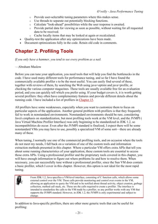 O’reilly - Java Performance Tuning
- 21 -
o Provide user-selectable tuning parameters where this makes sense.
o Use threads to separate out potentially blocking functions.
o Calculate "look-ahead" possibilities while the user response is awaited.
o Provide partial data for viewing as soon as possible, without waiting for all requested
data to be received.
o Cache locally items that may be looked at again or recalculated.
• Quality-test the application after any optimizations have been made.
• Document optimizations fully in the code. Retain old code in comments.
Chapter 2. Profiling Tools
If you only have a hammer, you tend to see every problem as a nail.
—Abraham Maslow
Before you can tune your application, you need tools that will help you find the bottlenecks in the
code. I have used many different tools for performance tuning, and so far I have found the
commercially available profiler s to be the most useful. You can easily find several of these,
together with reviews of them, by searching the Web using java+optimi and java+profile, or
checking the various computer magazines. These tools are usually available free for an evaluation
period, and you can quickly tell which you prefer using. If your budget covers it, it is worth getting
several profilers: they often have complementary features and provide different details about the
running code. I have included a list of profilers in Chapter 15.
All profilers have some weaknesses, especially when you want to customize them to focus on
particular aspects of the application. Another general problem with profilers is that they frequently
fail to work in nonstandard environments. Nonstandard environments should be rare, considering
Java's emphasis on standardization, but most profiling tools work at the VM level, and the JVMPI (
Java Virtual Machine Profiler Interface) was only beginning to be standardized in JDK 1.2, so
incompatibilities do occur. Even after the JVMPI standard is finalized, I expect there will be some
nonstandard VMs you may have to use, possibly a specialized VM of some sort—there are already
many of these.
When tuning, I normally use one of the commercial profiling tools, and on occasion where the tools
do not meet my needs, I fall back on a variation of one of the custom tools and information
extraction methods presented in this chapter. Where a particular VM offers extra APIs that tell you
about some running characteristics of your application, these custom tools are essential to access
those extra APIs. Using a professional profiler and the proprietary tools covered in this chapter, you
will have enough information to figure out where problems lie and how to resolve them. When
necessary, you can successfully tune without a professional profiler, since the Sun VM does contain
a basic profiler, which I cover in this chapter. However, this option is not ideal for the most rapid
tuning.
From JDK 1.2, Java specifies a VM-level interface, consisting of C function calls, which allows some
external control over the VM. These calls provide monitoring and control over events in the VM,
allowing an application to query the VM and to be notified about thread activity, object creation, garbage
collection, method call stack, etc. These are the calls required to create a profiler. The interface is
intended to standardize the calls to the VM made by a profiler, so any profiler works with any VM that
supports the JVMPI standard. However, in JDK 1.2, the JVMPI is only experimental and subject to
change.
In addition to Java-specific profilers, there are other more generic tools that can be useful for
profiling:
 